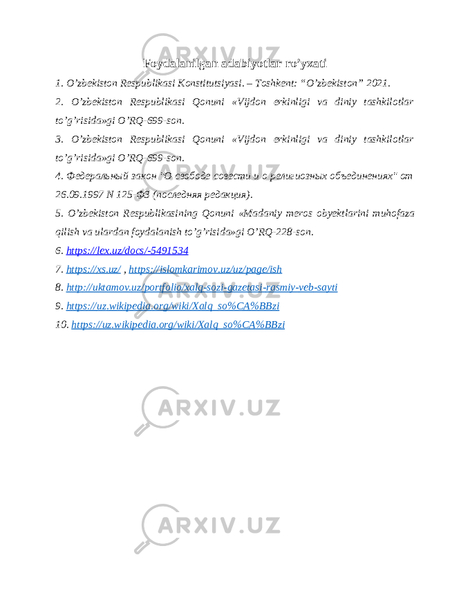 Foydalanilgan adabiyotlar ro’yxati 1. O’zbekiston Respublikasi Konstitutsiyasi. – Toshkent: “O’zbekiston” 2021. 2. O’zbekiston Respublikasi Qonuni «Vijdon erkinligi va diniy tashkilotlar to’g’risida»gi O’RQ-699-son. 3. O’zbekiston Respublikasi Qonuni «Vijdon erkinligi va diniy tashkilotlar to’g’risida»gi O’RQ-699-son. 4. Федеральный закон &#34;О свободе совести и о религиозных объединениях&#34; от 26.09.1997 N 125-ФЗ (последняя редакция). 5. O ’ zbekiston Respublikasining Qonuni « Madaniy meros obyektlarini muhofaza qilish va ulardan foydalanish to ’ g ’ risida » gi O ’ RQ -228- son . 6. https :// lex . uz / docs /-5491534 7. https :// xs . uz / , https :// islomkarimov . uz / uz / page / ish 8. http :// uktamov . uz / portfolio / xalq - sozi - gazetasi - rasmiy - veb - sayti 9. https :// uz . wikipedia . org / wiki / Xalq _ so % CA % BBzi 10. https :// uz . wikipedia . org / wiki / Xalq _ so % CA % BBzi 