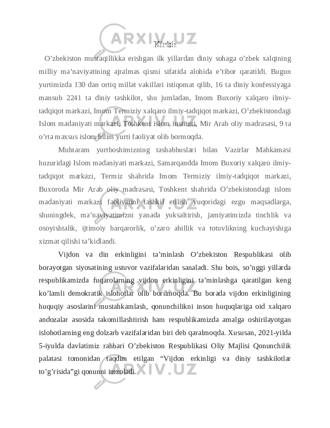 Kirish O’zbekiston mustaqillikka erishgan ilk yillardan diniy sohaga o’zbek xalqining milliy ma’naviyatining ajralmas qismi sifatida alohida e’tibor qaratildi. Bugun yurtimizda 130 dan ortiq millat vakillari istiqomat qilib, 16 ta diniy konfessiyaga mansub 2241 ta diniy tashkilot, shu jumladan, Imom Buxoriy xalqaro ilmiy- tadqiqot markazi, Imom Termiziy xalqaro ilmiy-tadqiqot markazi, O’zbekistondagi Islom madaniyati markazi, Toshkent islom instituti, Mir Arab oliy madrasasi, 9 ta o’rta maxsus islom bilim yurti faoliyat olib bormoqda. Muhtaram yurtboshimizning tashabbuslari bilan Vazirlar Mahkamasi huzuridagi Islom madaniyati markazi, Samarqandda Imom Buxoriy xalqaro ilmiy- tadqiqot markazi, Termiz shahrida Imom Termiziy ilmiy-tadqiqot markazi, Buxoroda Mir Arab oliy madrasasi, Toshkent shahrida O’zbekistondagi islom madaniyati markazi faoliyatini tashkil etilish yuqoridagi ezgu maqsadlarga, shuningdek, ma’naviyatimizni yanada yuksaltirish, jamiyatimizda tinchlik va osoyishtalik, ijtimoiy barqarorlik, o’zaro ahillik va totuvlikning kuchayishiga xizmat qilishi ta’kidlandi. Vijdon va din erkinligini ta’minlash O’zbekiston Respublikasi olib borayotgan siyosatining ustuvor vazifalaridan sanaladi. Shu bois, so’nggi yillarda respublikamizda fuqarolarning vijdon erkinligini ta’minlashga qaratilgan keng ko’lamli demokratik islohotlar olib borilmoqda. Bu borada vijdon erkinligining huquqiy asoslarini mustahkamlash, qonunchilikni inson huquqlariga oid xalqaro andozalar asosida takomillashtirish ham respublikamizda amalga oshirilayotgan islohotlarning eng dolzarb vazifalaridan biri deb qaralmoqda. Xususan, 2021-yilda 5-iyulda davlatimiz rahbari O’zbekiston Respublikasi Oliy Majlisi Qonunchilik palatasi tomonidan taqdim etilgan “Vijdon erkinligi va diniy tashkilotlar to’g’risida”gi qonunni imzoladi. 