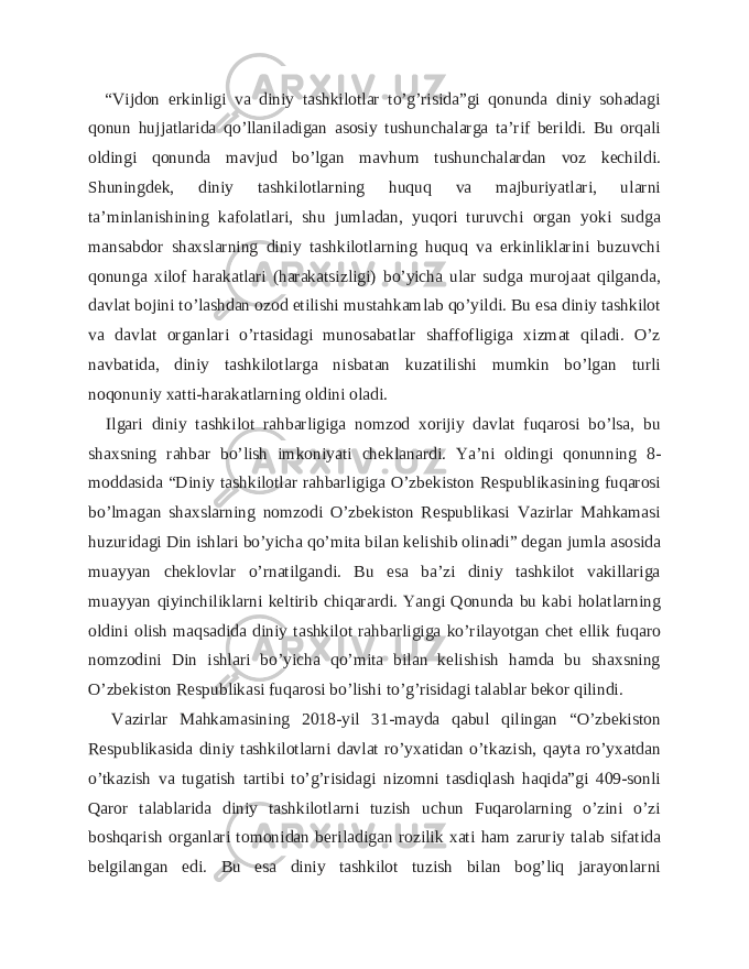  “Vijdon erkinligi va diniy tashkilotlar to’g’risida”gi qonunda diniy sohadagi qonun hujjatlarida qo’llaniladigan asosiy tushunchalarga ta’rif berildi. Bu orqali oldingi qonunda mavjud bo’lgan mavhum tushunchalardan voz kechildi. Shuningdek, diniy tashkilotlarning huquq va majburiyatlari, ularni ta’minlanishining kafolatlari, shu jumladan, yuqori turuvchi organ yoki sudga mansabdor shaxslarning diniy tashkilotlarning huquq va erkinliklarini buzuvchi qonunga xilof harakatlari (harakatsizligi) bo’yicha ular sudga murojaat qilganda, davlat bojini to’lashdan ozod etilishi mustahkamlab qo’yildi. Bu esa diniy tashkilot va davlat organlari o’rtasidagi munosabatlar shaffofligiga xizmat qiladi. O’z navbatida, diniy tashkilotlarga nisbatan kuzatilishi mumkin bo’lgan turli noqonuniy xatti-harakatlarning oldini oladi. Ilgari diniy tashkilot rahbarligiga nomzod xorijiy davlat fuqarosi bo’lsa, bu shaxsning rahbar bo’lish imkoniyati cheklanardi. Ya’ni oldingi qonunning 8- moddasida “Diniy tashkilotlar rahbarligiga O’zbekiston Respublikasining fuqarosi bo’lmagan shaxslarning nomzodi O’zbekiston Respublikasi Vazirlar Mahkamasi huzuridagi Din ishlari bo’yicha qo’mita bilan kelishib olinadi” degan jumla asosida muayyan cheklovlar o’rnatilgandi. Bu esa ba’zi diniy tashkilot vakillariga muayyan qiyinchiliklarni keltirib chiqarardi. Yangi Qonunda bu kabi holatlarning oldini olish maqsadida diniy tashkilot rahbarligiga ko’rilayotgan chet ellik fuqaro nomzodini Din ishlari bo’yicha qo’mita bilan kelishish hamda bu shaxsning O’zbekiston Respublikasi fuqarosi bo’lishi to’g’risidagi talablar bekor qilindi. Vazirlar Mahkamasining 2018-yil 31-mayda qabul qilingan “O’zbekiston Respublikasida diniy tashkilotlarni davlat ro’yxatidan o’tkazish, qayta ro’yxatdan o’tkazish va tugatish tartibi to’g’risidagi nizomni tasdiqlash haqida”gi 409-sonli Qaror talablarida diniy tashkilotlarni tuzish uchun Fuqarolarning o’zini o’zi boshqarish organlari tomonidan beriladigan rozilik xati ham zaruriy talab sifatida belgilangan edi. Bu esa diniy tashkilot tuzish bilan bog’liq jarayonlarni 