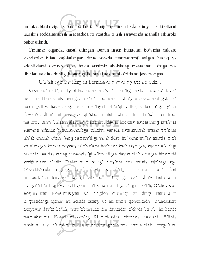murakkablashuviga sabab bo’lardi. Yangi qonunchilikda diniy tashkilotlarni tuzishni soddalashtirish maqsadida ro’yxatdan o’tish jarayonida mahalla ishtiroki bekor qilindi. Umuman olganda, qabul qilingan Qonun inson huquqlari bo’yicha xalqaro standartlar bilan kafolatlangan diniy sohada umume’tirof etilgan huquq va erkinliklarni qamrab olgan holda yurtimiz aholsining mentaliteti, o’ziga xos jihatlari va din erkinligi bilan bog’liq orzu istaklarini o’zida mujassam etgan. 1.O`zbekiston Respublikasida din va diniy tashkilotlar. Bizga ma’lumki, diniy birlashmalar faoliyatini tartibga solish masalasi davlat uchun muhim ahamiyatga ega. Turli dinlarga mansub diniy muassasalarning davlat hokimiyati va boshqalarga mansub bo’lganlarni ta’qib qilish, hattoki o’tgan yillar davomida dinni butunlay yo’q qilishga urinish holatlari ham tarixdan barchaga ma’lum. Diniy birlashmalarning maqomini davlat huquqiy siyosatining ajralmas elementi sifatida huquqiy tartibga solishni yanada rivojlantirish mexanizmlarini ishlab chiqish o’zini keng qamrovliligi va shiddati bo’yicha milliy tarixda misli ko’rilmagan konstitutsiyaviy islohotlarni boshidan kechirayotgan, vijdon erkinligi huquqini va davlatning dunyoviyligi e’lon qilgan davlat oldida turgan birlamchi vazifalardan biridir. Dinlar xilma-xilligi bo’yicha boy tarixiy tajribaga ega O’zbekistonda bugungi kunda davlat va diniy birlashmalar o’rtasidagi munosabatlar barqaror holatga erishilgan. Bugunga kelib diniy tashkilotlar faoliyatini tartibga soluvchi qonunchilik normalari yaratilgan bo’lib, O’zbekiston Respublikasi Konstitutsiyasi va “Vijdon erkinligi va diniy tashkilotlar to’g’risida”gi Qonun bu borada asosiy va birlamchi qonunlardir. O’zbekiston dunyoviy davlat bo’lib, mamlaktimizda din davlatdan alohida bo’lib, bu haqda mamlakatimiz Konstitutsiyasining 61-moddasida shunday deyiladi: “Diniy tashkilotlar va birlashmalar davlatdan ajratilgan hamda qonun oldida tengdirlar. 