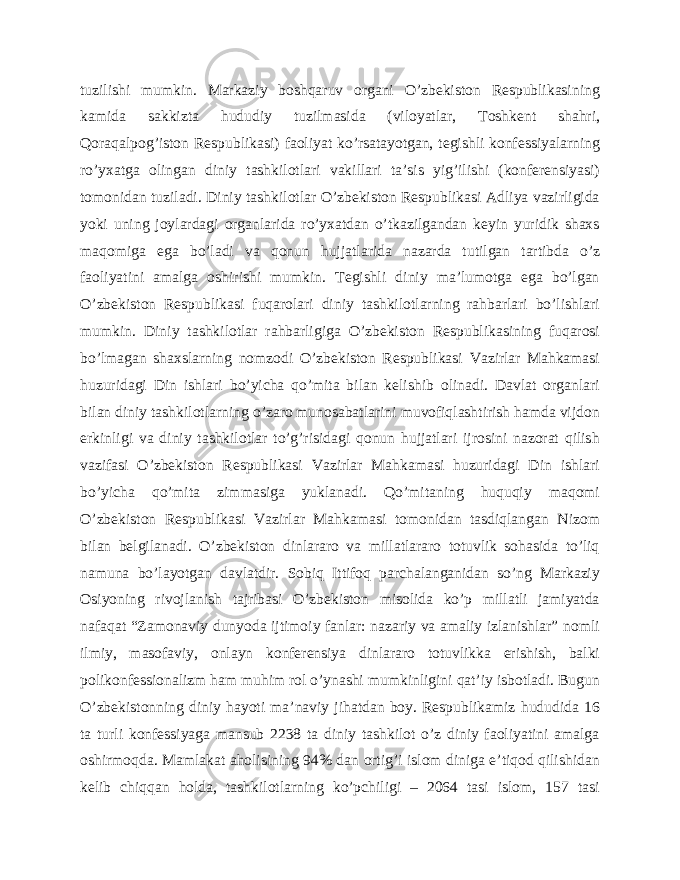 tuzilishi mumkin. Markaziy boshqaruv organi O’zbekiston Respublikasining kamida sakkizta hududiy tuzilmasida (viloyatlar, Toshkent shahri, Qoraqalpog’iston Respublikasi) faoliyat ko’rsatayotgan, tegishli konfessiyalarning ro’yxatga olingan diniy tashkilotlari vakillari ta’sis yig’ilishi (konferensiyasi) tomonidan tuziladi. Diniy tashkilotlar O’zbekiston Respublikasi Adliya vazirligida yoki uning joylardagi organlarida ro’yxatdan o’tkazilgandan keyin yuridik shaxs maqomiga ega bo’ladi va qonun hujjatlarida nazarda tutilgan tartibda o’z faoliyatini amalga oshirishi mumkin. Tegishli diniy ma’lumotga ega bo’lgan O’zbekiston Respublikasi fuqarolari diniy tashkilotlarning rahbarlari bo’lishlari mumkin. Diniy tashkilotlar rahbarligiga O’zbekiston Respublikasining fuqarosi bo’lmagan shaxslarning nomzodi O’zbekiston Respublikasi Vazirlar Mahkamasi huzuridagi Din ishlari bo’yicha qo’mita bilan kelishib olinadi. Davlat organlari bilan diniy tashkilotlarning o’zaro munosabatlarini muvofiqlashtirish hamda vijdon erkinligi va diniy tashkilotlar to’g’risidagi qonun hujjatlari ijrosini nazorat qilish vazifasi O’zbekiston Respublikasi Vazirlar Mahkamasi huzuridagi Din ishlari bo’yicha qo’mita zimmasiga yuklanadi. Qo’mitaning huquqiy maqomi O’zbekiston Respublikasi Vazirlar Mahkamasi tomonidan tasdiqlangan Nizom bilan belgilanadi. O’zbekiston dinlararo va millatlararo totuvlik sohasida to’liq namuna bo’layotgan davlatdir. Sobiq Ittifoq parchalanganidan so’ng Markaziy Osiyoning rivojlanish tajribasi O’zbekiston misolida ko’p millatli jamiyatda nafaqat “Zamonaviy dunyoda ijtimoiy fanlar: nazariy va amaliy izlanishlar” nomli ilmiy, masofaviy, onlayn konferensiya dinlararo totuvlikka erishish, balki polikonfessionalizm ham muhim rol o’ynashi mumkinligini qat’iy isbotladi. Bugun O’zbekistonning diniy hayoti ma’naviy jihatdan boy. Respublikamiz hududida 16 ta turli konfessiyaga mansub 2238 ta diniy tashkilot o’z diniy faoliyatini amalga oshirmoqda. Mamlakat aholisining 94% dan ortig’i islom diniga e’tiqod qilishidan kelib chiqqan holda, tashkilotlarning ko’pchiligi – 2064 tasi islom, 157 tasi 