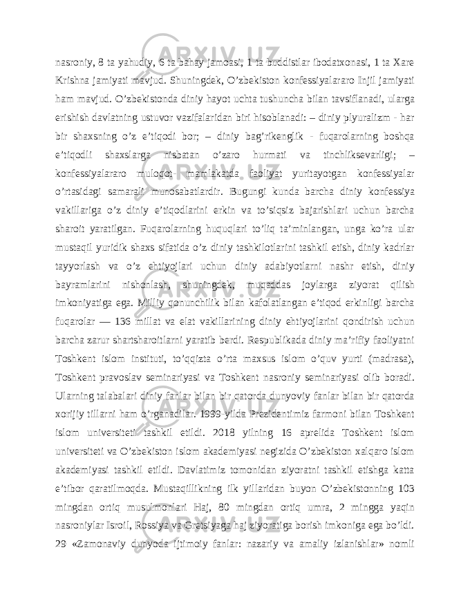 nasroniy, 8 ta yahudiy, 6 ta bahay jamoasi, 1 ta buddistlar ibodatxonasi, 1 ta Xare Krishna jamiyati mavjud. Shuningdek, O’zbekiston konfessiyalararo Injil jamiyati ham mavjud. O’zbekistonda diniy hayot uchta tushuncha bilan tavsiflanadi, ularga erishish davlatning ustuvor vazifalaridan biri hisoblanadi: – diniy plyuralizm - har bir shaxsning o’z e’tiqodi bor; – diniy bag’rikenglik - fuqarolarning boshqa e’tiqodli shaxslarga nisbatan o’zaro hurmati va tinchliksevarligi; – konfessiyalararo muloqot- mamlakatda faoliyat yuritayotgan konfessiyalar o’rtasidagi samarali munosabatlardir. Bugungi kunda barcha diniy konfessiya vakillariga o’z diniy e’tiqodlarini erkin va to’siqsiz bajarishlari uchun barcha sharoit yaratilgan. Fuqarolarning huquqlari to’liq ta’minlangan, unga ko’ra ular mustaqil yuridik shaxs sifatida o’z diniy tashkilotlarini tashkil etish, diniy kadrlar tayyorlash va o’z ehtiyojlari uchun diniy adabiyotlarni nashr etish, diniy bayramlarini nishonlash, shuningdek, muqaddas joylarga ziyorat qilish imkoniyatiga ega. Milliy qonunchilik bilan kafolatlangan e’tiqod erkinligi barcha fuqarolar — 136 millat va elat vakillarining diniy ehtiyojlarini qondirish uchun barcha zarur shartsharoitlarni yaratib berdi. Respublikada diniy ma’rifiy faoliyatni Toshkent islom instituti, to’qqizta o’rta maxsus islom o’quv yurti (madrasa), Toshkent pravoslav seminariyasi va Toshkent nasroniy seminariyasi olib boradi. Ularning talabalari diniy fanlar bilan bir qatorda dunyoviy fanlar bilan bir qatorda xorijiy tillarni ham o’rganadilar. 1999-yilda Prezidentimiz farmoni bilan Toshkent islom universiteti tashkil etildi. 2018 yilning 16 aprelida Toshkent islom universiteti va O’zbekiston islom akademiyasi negizida O’zbekiston xalqaro islom akademiyasi tashkil etildi. Davlatimiz tomonidan ziyoratni tashkil etishga katta e’tibor qaratilmoqda. Mustaqillikning ilk yillaridan buyon O’zbekistonning 103 mingdan ortiq musulmonlari Haj, 80 mingdan ortiq umra, 2 mingga yaqin nasroniylar Isroil, Rossiya va Gretsiyaga haj ziyoratiga borish imkoniga ega bo’ldi. 29 «Zamonaviy dunyoda ijtimoiy fanlar: nazariy va amaliy izlanishlar» nomli 