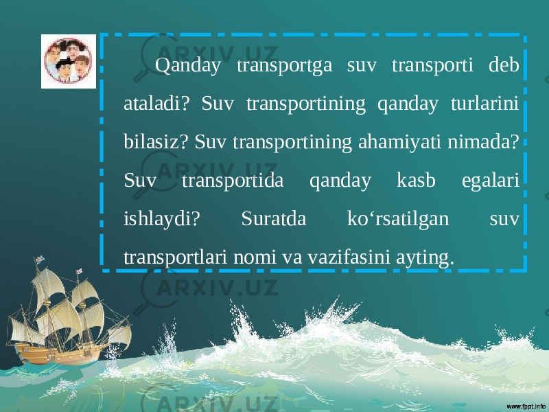 Qanday transportga suv transporti deb ataladi? Suv transportining qanday turlarini bilasiz? Suv transportining ahamiyati nimada? Suv transportida qanday kasb egalari ishlaydi? Suratda ko‘rsatilgan suv transportlari nomi va vazifasini ayting. 