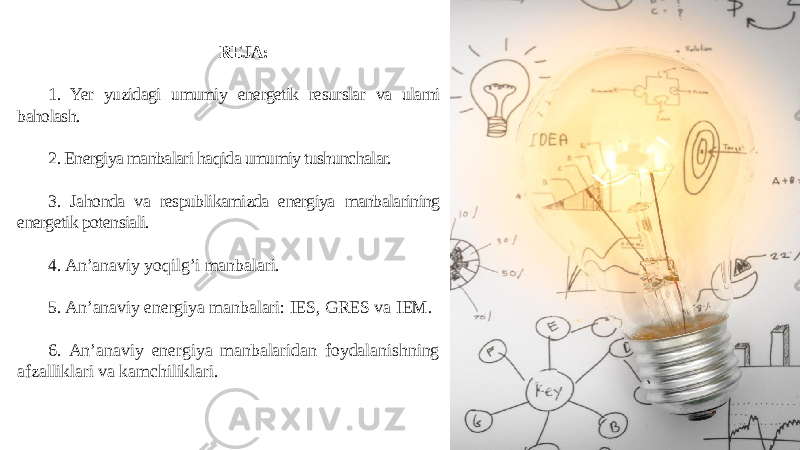 REJA: 1. Yer yuzidagi umumiy energetik resurslar va ularni baholash. 2. Energiya manbalari haqida umumiy tushunchalar. 3. Jahonda va respublikamizda energiya manbalarining energetik potensiali. 4. An’anaviy yoqilg’i manbalari. 5. An’anaviy energiya manbalari: IES, GRES va IEM. 6. An’anaviy energiya manbalaridan foydalanishning afzalliklari va kamchiliklari. 