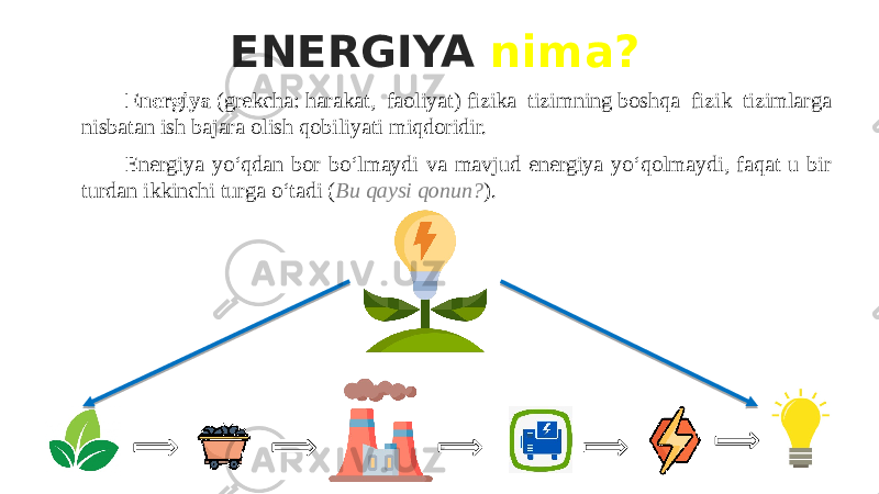 ENERGIYA nima? Energiya  (grekcha: harakat, faoliyat) fizika tizimning boshqa fizik tizimlarga nisbatan ish bajara olish qobiliyati miqdoridir. Energiya yoʻqdan bor boʻlmaydi va mavjud energiya yoʻqolmaydi, faqat u bir turdan ikkinchi turga oʻtadi ( Bu qaysi qonun? ). 