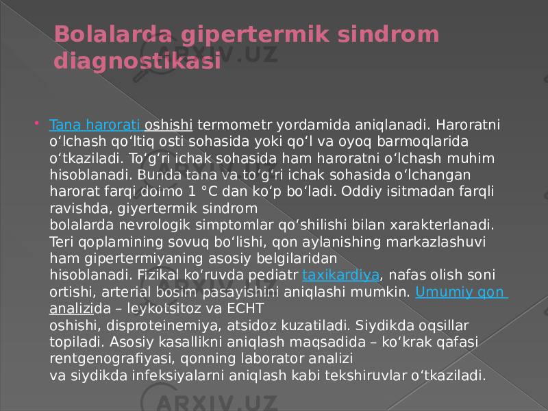 Bolalarda gipertermik sindrom diagnostikasi  Tana harorati oshishi  termometr yordamida aniqlanadi. Haroratni oʻlchash qoʻltiq osti sohasida yoki qoʻl va oyoq barmoqlarida oʻtkaziladi. Toʻgʻri ichak sohasida ham haroratni oʻlchash muhim hisoblanadi. Bunda tana va toʻgʻri ichak sohasida oʻlchangan harorat farqi doimo 1 °C dan koʻp boʻladi. Oddiy isitmadan farqli ravishda, giyertermik sindrom bolalarda nevrologik simptomlar qoʻshilishi bilan xarakterlanadi. Teri qoplamining sovuq boʻlishi, qon aylanishing markazlashuvi ham gipertermiyaning asosiy belgilaridan hisoblanadi. Fizikal koʻruvda pediatr  taxikardiya , nafas olish soni ortishi, arterial bosim pasayishini aniqlashi mumkin.  Umumiy qon analizi da – leykotsitoz va ECHT oshishi, disproteinemiya, atsidoz kuzatiladi. Siydikda oqsillar topiladi. Asosiy kasallikni aniqlash maqsadida – koʻkrak qafasi rentgenografiyasi, qonning laborator analizi va siydikda infeksiyalarni aniqlash kabi tekshiruvlar oʻtkaziladi. 