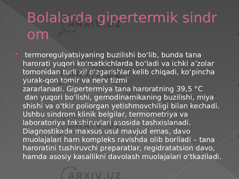 Bolalarda gipertermik sindr om     termoregulyatsiyaning buzilishi boʻlib, bunda tana harorati yuqori koʻrsatkichlarda boʻladi va ichki aʼzolar tomonidan turli xil oʻzgarishlar kelib chiqadi, koʻpincha yurak-qon tomir va nerv tizmi zararlanadi. Gipertermiya tana haroratning 39,5 °C  dan yuqori boʻlishi, gemodinamikaning buzilishi, miya shishi va oʻtkir poliorgan yetishmovchiligi bilan kechadi. Ushbu sindrom klinik belgilar, termometriya va laboratoriya tekshiruvlari asosida tashxislanadi. Diagnostikada maxsus usul mavjud emas, davo muolajalari ham kompleks ravishda olib boriladi – tana haroratini tushiruvchi preparatlar, regidratatsion davo, hamda asosiy kasallikni davolash muolajalari oʻtkaziladi. 