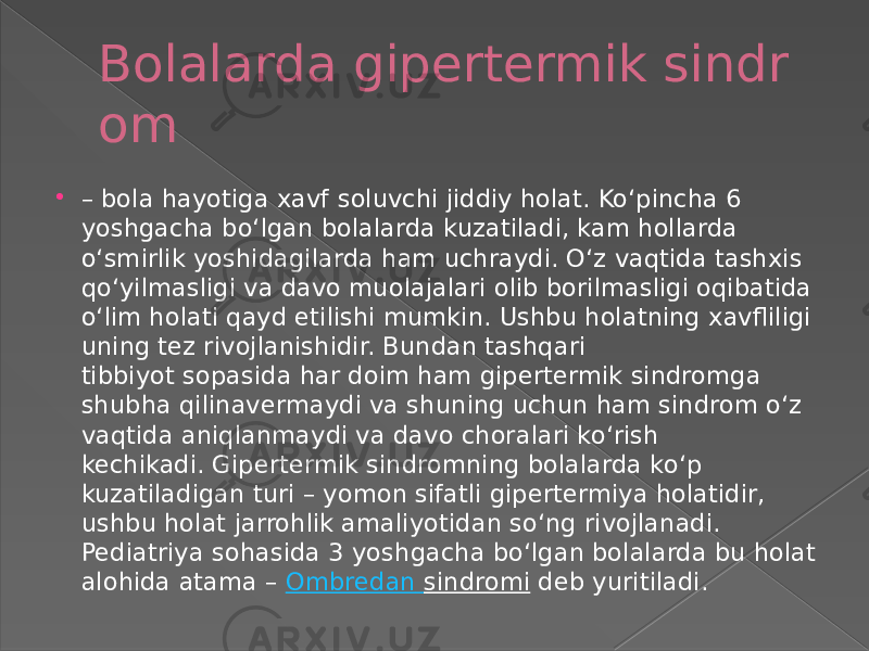 Bolalarda gipertermik sindr om  – bola hayotiga xavf soluvchi jiddiy holat. Koʻpincha 6 yoshgacha boʻlgan bolalarda kuzatiladi, kam hollarda oʻsmirlik yoshidagilarda ham uchraydi. Oʻz vaqtida tashxis qoʻyilmasligi va davo muolajalari olib borilmasligi oqibatida oʻlim holati qayd etilishi mumkin. Ushbu holatning xavfliligi uning tez rivojlanishidir. Bundan tashqari tibbiyot soрasida har doim ham gipertermik sindromga shubha qilinavermaydi va shuning uchun ham sindrom oʻz vaqtida aniqlanmaydi va davo choralari koʻrish kechikadi. Gipertermik sindromning bolalarda koʻp kuzatiladigan turi – yomon sifatli gipertermiya holatidir, ushbu holat jarrohlik amaliyotidan soʻng rivojlanadi. Pediatriya sohasida 3 yoshgacha boʻlgan bolalarda bu holat alohida atama –  Ombredan   sindromi  deb yuritiladi. 