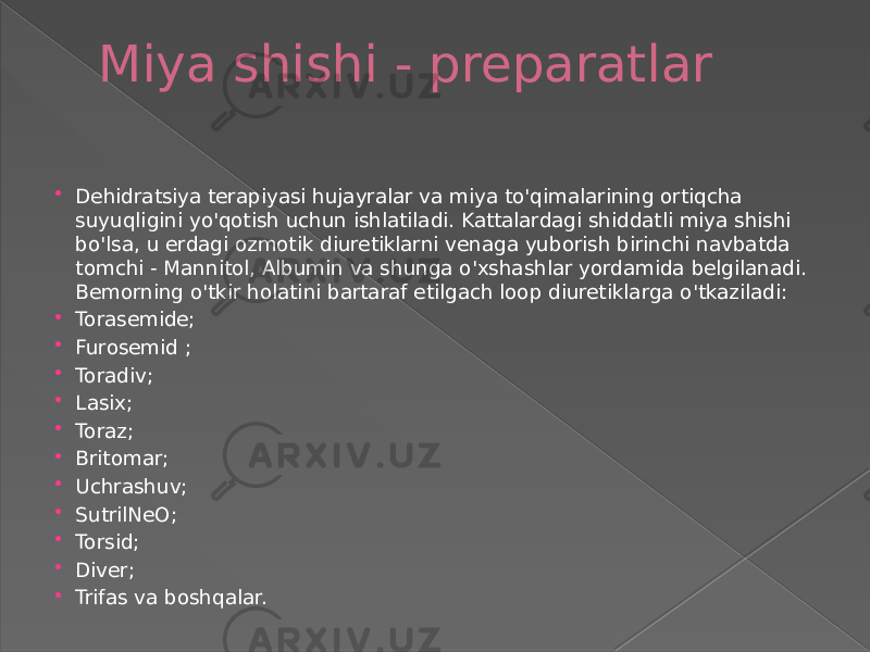 Miya shishi - preparatlar  Dehidratsiya terapiyasi hujayralar va miya to&#39;qimalarining ortiqcha suyuqligini yo&#39;qotish uchun ishlatiladi. Kattalardagi shiddatli miya shishi bo&#39;lsa, u erdagi ozmotik diuretiklarni venaga yuborish birinchi navbatda tomchi - Mannitol, Albumin va shunga o&#39;xshashlar yordamida belgilanadi. Bemorning o&#39;tkir holatini bartaraf etilgach loop diuretiklarga o&#39;tkaziladi:  Torasemide;  Furosemid ;  Toradiv;  Lasix;  Toraz;  Britomar;  Uchrashuv;  SutrilNeO;  Torsid;  Diver;  Trifas va boshqalar. 