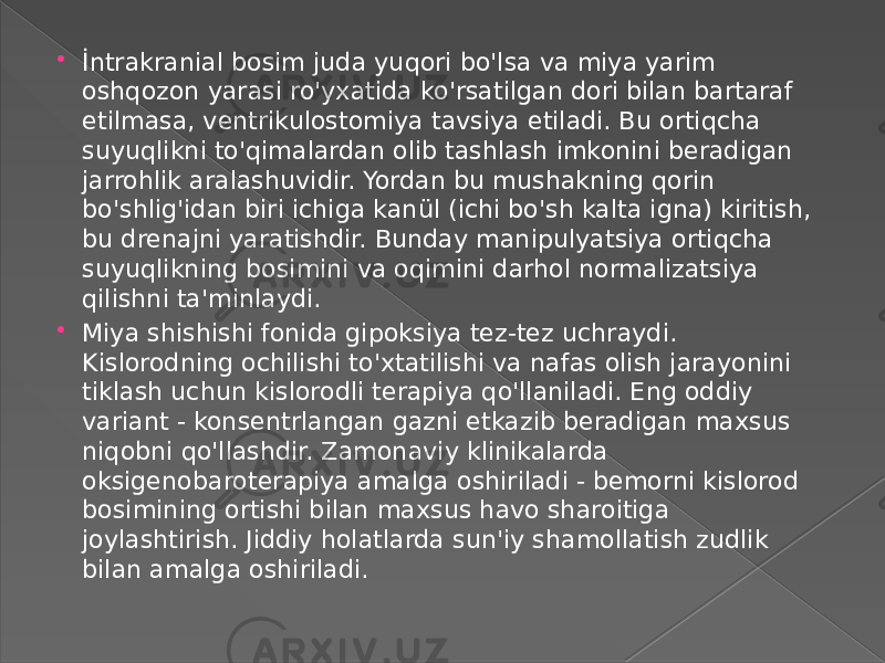  İntrakranial bosim juda yuqori bo&#39;lsa va miya yarim oshqozon yarasi ro&#39;yxatida ko&#39;rsatilgan dori bilan bartaraf etilmasa, ventrikulostomiya tavsiya etiladi. Bu ortiqcha suyuqlikni to&#39;qimalardan olib tashlash imkonini beradigan jarrohlik aralashuvidir. Yordan bu mushakning qorin bo&#39;shlig&#39;idan biri ichiga kanül (ichi bo&#39;sh kalta igna) kiritish, bu drenajni yaratishdir. Bunday manipulyatsiya ortiqcha suyuqlikning bosimini va oqimini darhol normalizatsiya qilishni ta&#39;minlaydi.  Miya shishishi fonida gipoksiya tez-tez uchraydi. Kislorodning ochilishi to&#39;xtatilishi va nafas olish jarayonini tiklash uchun kislorodli terapiya qo&#39;llaniladi. Eng oddiy variant - konsentrlangan gazni etkazib beradigan maxsus niqobni qo&#39;llashdir. Zamonaviy klinikalarda oksigenobaroterapiya amalga oshiriladi - bemorni kislorod bosimining ortishi bilan maxsus havo sharoitiga joylashtirish. Jiddiy holatlarda sun&#39;iy shamollatish zudlik bilan amalga oshiriladi. 