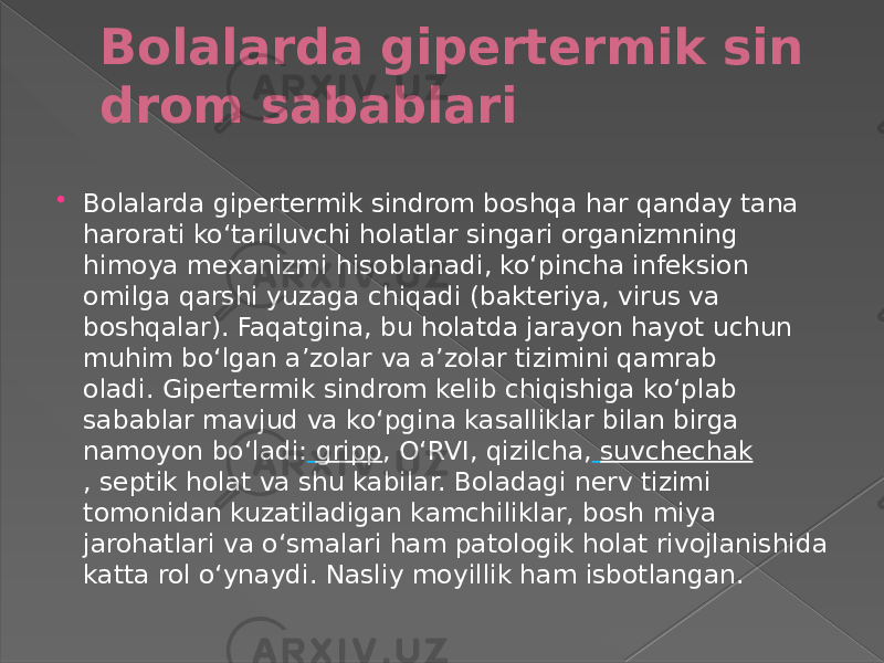 Bolalarda gipertermik sin drom sabablari  Bolalarda gipertermik sindrom boshqa har qanday tana harorati koʻtariluvchi holatlar singari organizmning himoya mexanizmi hisoblanadi, koʻpincha infeksion omilga qarshi yuzaga chiqadi (bakteriya, virus va boshqalar). Faqatgina, bu holatda jarayon hayot uchun muhim boʻlgan aʼzolar va aʼzolar tizimini qamrab oladi. Gipertermik sindrom kelib chiqishiga koʻplab sabablar mavjud va koʻpgina kasalliklar bilan birga namoyon boʻladi:   gripp , OʻRVI, qizilcha,   suvchechak , septik holat va shu kabilar. Boladagi nerv tizimi tomonidan kuzatiladigan kamchiliklar, bosh miya jarohatlari va oʻsmalari ham patologik holat rivojlanishida katta rol oʻynaydi. Nasliy moyillik ham isbotlangan. 