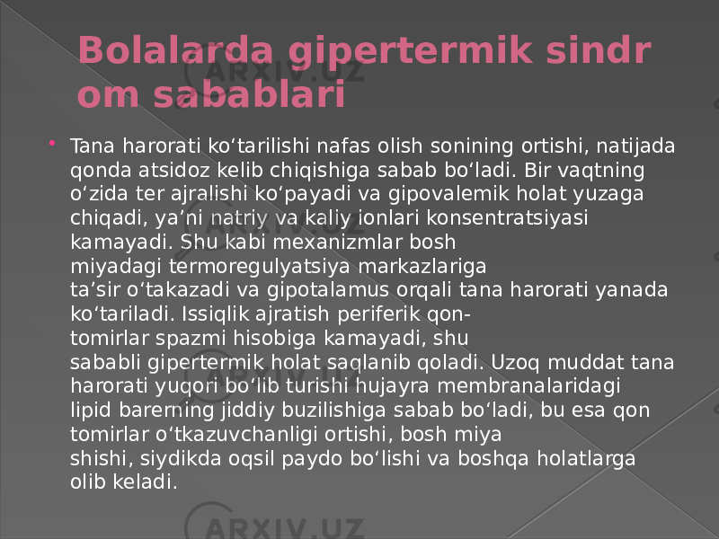 Bolalarda gipertermik sindr om sabablari  Tana harorati koʻtarilishi nafas olish sonining ortishi, natijada qonda atsidoz kelib chiqishiga sabab boʻladi. Bir vaqtning oʻzida ter ajralishi koʻpayadi va gipovalemik holat yuzaga chiqadi, yaʼni natriy va kaliy ionlari konsentratsiyasi kamayadi. Shu kabi mexanizmlar bosh miyadagi termoregulyatsiya markazlariga taʼsir oʻtakazadi va gipotalamus orqali tana harorati yanada koʻtariladi. Issiqlik ajratish periferik qon- tomirlar spazmi hisobiga kamayadi, shu sababli gipertermik holat saqlanib qoladi. Uzoq muddat tana harorati yuqori boʻlib turishi hujayra membranalaridagi lipid barerning jiddiy buzilishiga sabab boʻladi, bu esa qon tomirlar oʻtkazuvchanligi ortishi, bosh miya shishi, siydikda oqsil paydo boʻlishi va boshqa holatlarga olib keladi. 