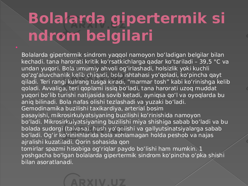 Bolalarda gipertermik si ndrom belgilari  Bolalarda gipertermik sindrom yaqqol namoyon boʻladigan belgilar bilan kechadi. tana harorati kritik koʻrsatkichlarga qadar koʻtariladi – 39,5 °C  va undan yuqori. Bola umumiy ahvoli ogʻirlashadi, holsizlik yoki kuchli qoʻzgʻaluvchanlik kelib chiqadi, bola ishtahasi yoʻqoladi, koʻpincha qayt qiladi. Teri rangi kulrang tusga kiradi, “marmar tosh” kabi koʻrinishga kelib qoladi. Avvaliga, teri qoplami issiq boʻladi, tana harorati uzoq muddat yuqori boʻlib turishi natijasida sovib ketadi, ayniqsa qoʻl va oyoqlarda bu aniq bilinadi. Bola nafas olishi tezlashadi va yuzaki boʻladi. Gemodinamika buzilishi taxikardiya, arterial bosim pasayishi, mikrosirkulyatsiyaning buzilishi koʻrinishida namoyon boʻladi. Mikrosirkulyatsiyaning buzilishi miya shishiga sabab boʻladi va bu bolada sudorgi (talvasa), hush yoʻqolishi va gallyutsinatsiyalarga sabab boʻladi. Ogʻir koʻrinishlarida bola xohlamagan holda peshob va najas ajralishi kuzatiladi. Qorin sohasida qon tomirlar spazmi hisobiga ogʻriqlar paydo boʻlishi ham mumkin. 1 yoshgacha boʻlgan bolalarda gipertermik sindrom koʻpincha oʻpka shishi bilan asoratlanadi. 