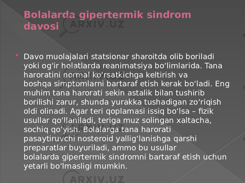 Bolalarda gipertermik sindrom davosi  Davo muolajalari statsionar sharoitda olib boriladi yoki ogʻir holatlarda reanimatsiya boʻlimlarida. Tana haroratini normal koʻrsatkichga keltirish va boshqa simptomlarni bartaraf etish kerak boʻladi. Eng muhim tana harorati sekin astalik bilan tushirib borilishi zarur, shunda yurakka tushadigan zoʻriqish oldi olinadi. Agar teri qoplamasi issiq boʻlsa – fizik usullar qoʻllaniladi, teriga muz solingan xaltacha, sochiq qoʻyish. Bolalarga tana harorati pasaytiruvchi nosteroid yalligʻlanishga qarshi preparatlar buyuriladi, ammo bu usullar bolalarda gipertermik sindromni bartaraf etish uchun yetarli boʻlmasligi mumkin. 