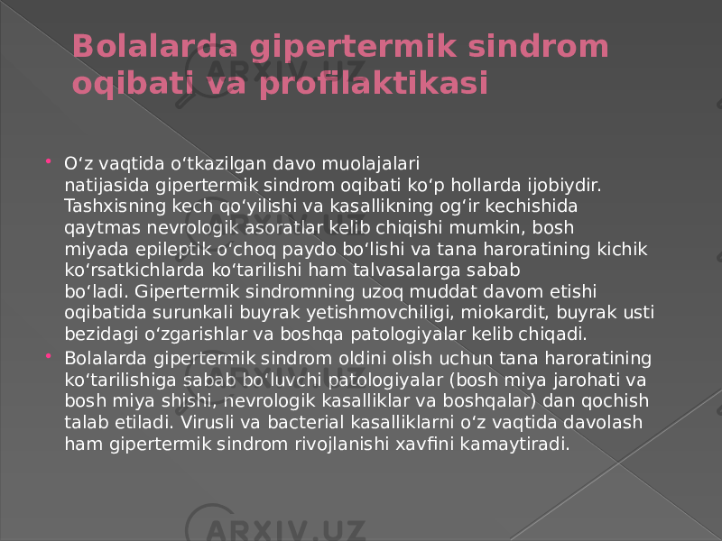 Bolalarda gipertermik sindrom oqibati va profilaktikasi  Oʻz vaqtida oʻtkazilgan davo muolajalari natijasida gipertermik sindrom oqibati koʻp hollarda ijobiydir. Tashxisning kech qoʻyilishi va kasallikning ogʻir kechishida qaytmas nevrologik asoratlar kelib chiqishi mumkin, bosh miyada epileptik oʻchoq paydo boʻlishi va tana haroratining kichik koʻrsatkichlarda koʻtarilishi ham talvasalarga sabab boʻladi. Gipertermik sindromning uzoq muddat davom etishi oqibatida surunkali buyrak yetishmovchiligi, miokardit, buyrak usti bezidagi oʻzgarishlar va boshqa patologiyalar kelib chiqadi.  Bolalarda gipertermik sindrom oldini olish uchun tana haroratining koʻtarilishiga sabab boʻluvchi patologiyalar (bosh miya jarohati va bosh miya shishi, nevrologik kasalliklar va boshqalar) dan qochish talab etiladi. Virusli va bacterial kasalliklarni oʻz vaqtida davolash ham gipertermik sindrom rivojlanishi xavfini kamaytiradi. 