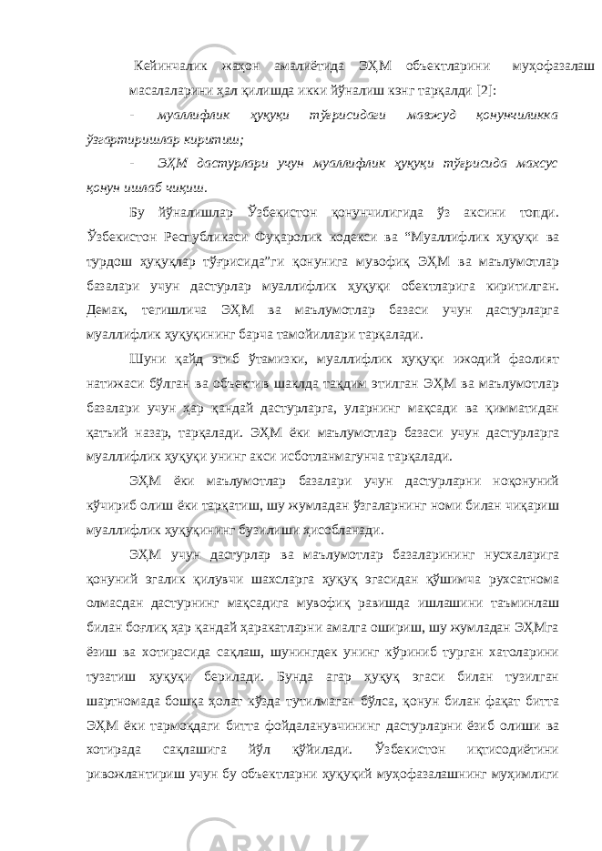 Кейинчалик жаҳон амалиётида ЭҲМ объектларини муҳофазалаш масалаларини ҳал қилишда икки йўналиш кэнг тарқалди [2]: - муаллифлик ҳуқуқи тўғрисидаги мавжуд қонунчиликка ўзгартиришлар киритиш; - ЭҲМ дастурлари учун муаллифлик ҳуқуқи тўғрисида махсус қонун ишлаб чиқиш. Бу йўналишлар Ўзбекистон қонунчилигида ўз аксини топди. Ўзбекистон Республикаси Фуқаролик кодекси ва “Муаллифлик ҳуқуқи ва турдош ҳуқуқлар тўғрисида”ги қонунига мувофиқ ЭҲМ ва маълумотлар базалари учун дастурлар муаллифлик ҳуқуқи обектларига киритилган. Демак, тегишлича ЭҲМ ва маълумотлар базаси учун дастурларга муаллифлик ҳуқуқининг барча тамойиллари тарқалади. Шуни қайд этиб ўтамизки, муаллифлик ҳуқуқи ижодий фаолият натижаси бўлган ва объектив шаклда тақдим этилган ЭҲМ ва маълумотлар базалари учун ҳар қандай дастурларга, уларнинг мақсади ва қимматидан қатъий назар, тарқалади. ЭҲМ ёки маълумотлар базаси учун дастурларга муаллифлик ҳуқуқи унинг акси исботланмагунча тарқалади. ЭҲМ ёки маълумотлар базалари учун дастурларни ноқонуний кўчириб олиш ёки тарқатиш, шу жумладан ўзгаларнинг номи билан чиқариш муаллифлик ҳуқуқининг бузилиши ҳисобланади. ЭҲМ учун дастурлар ва маълумотлар базаларининг нусхаларига қонуний эгалик қилувчи шахсларга ҳуқуқ эгасидан қўшимча рухсатнома олмасдан дастурнинг мақсадига мувофиқ равишда ишлашини таъминлаш билан боғлиқ ҳар қандай ҳаракатларни амалга ошириш, шу жумладан ЭҲМга ёзиш ва хотирасида сақлаш, шунингдек унинг кўриниб турган хатоларини тузатиш ҳуқуқи берилади. Бунда агар ҳуқуқ эгаси билан тузилган шартномада бошқа ҳолат кўзда тутилмаган бўлса, қонун билан фақат битта ЭҲМ ёки тармоқдаги битта фойдаланувчининг дастурларни ёзиб олиши ва хотирада сақлашига йўл қўйилади. Ўзбекистон иқтисодиётини ривожлантириш учун бу объектларни ҳуқуқий муҳофазалашнинг муҳимлиги 