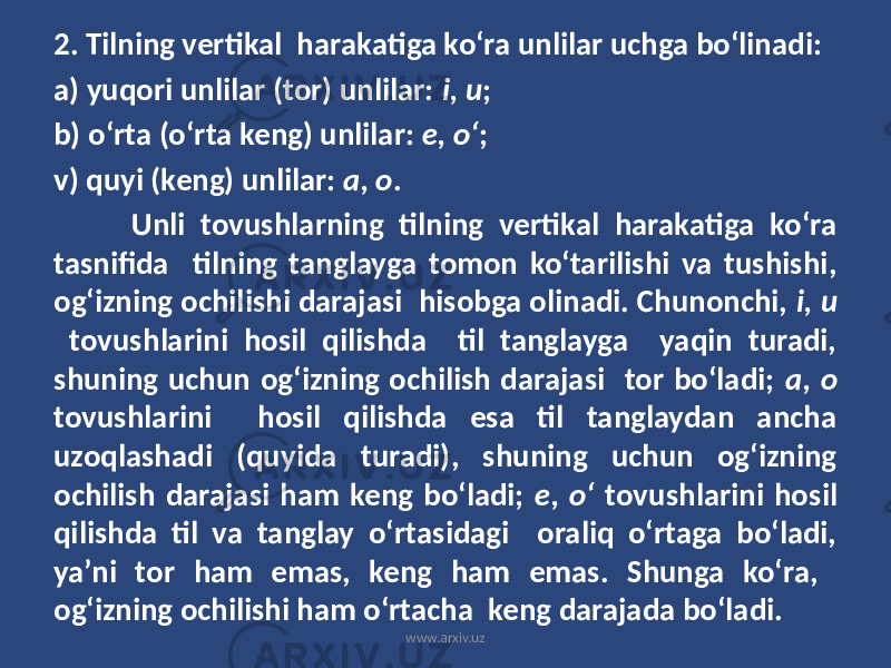 2. Tilning vertikal harakatiga ko‘ra unlilar uchga bo‘linadi: a) yuqori unlilar (tor) unlilar: i, u ; b) o‘rta (o‘rta keng) unlilar: e, o‘ ; v) quyi (keng) unlilar: a, o . Unli tovushlarning tilning vertikal harakatiga ko‘ra tasnifida tilning tanglayga tomon ko‘tarilishi va tushishi, og‘izning ochilishi darajasi hisobga olinadi. Chunonchi, i, u tovushlarini hosil qilishda til tanglayga yaqin turadi, shuning uchun og‘izning ochilish darajasi tor bo‘ladi; a, o tovushlarini hosil qilishda esa til tanglaydan ancha uzoqlashadi (quyida turadi), shuning uchun og‘izning ochilish darajasi ham keng bo‘ladi; e, o‘ tovushlarini hosil qilishda til va tanglay o‘rtasidagi oraliq o‘rtaga bo‘ladi, ya’ni tor ham emas, keng ham emas. Shunga ko‘ra, og‘izning ochilishi ham o‘rtacha keng darajada bo‘ladi. www.arxiv.uz 