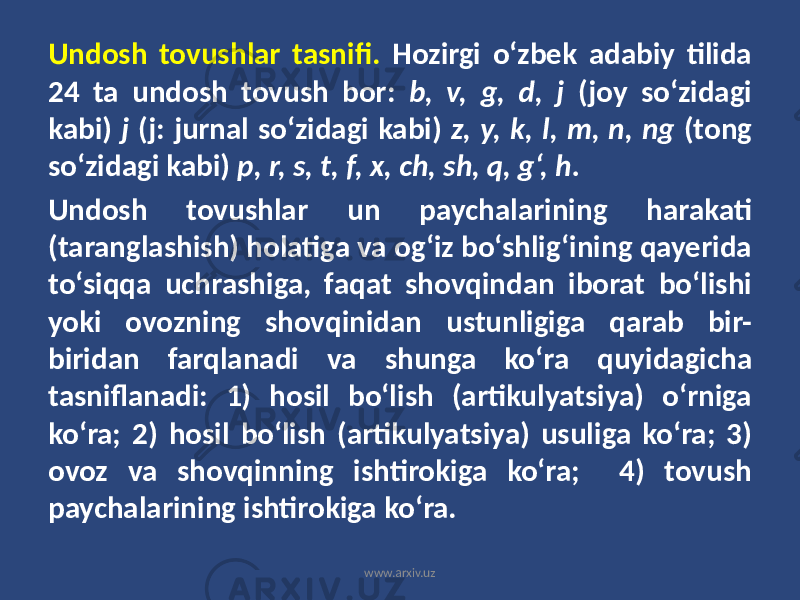 Undosh tovushlar tasnifi. Hozirgi o‘zbek adabiy tilida 24 ta undosh tovush bor: b, v, g, d, j (joy so‘zidagi kabi) j (j: jurnal so‘zidagi kabi) z, y, k, l, m, n, ng (tong so‘zidagi kabi) p, r, s, t, f, x, ch, sh, q, g‘, h. Undosh tovushlar un paychalarining harakati (taranglashish) holatiga va og‘iz bo‘shlig‘ining qayerida to‘siqqa uchrashiga, faqat shovqindan iborat bo‘lishi yoki ovozning shovqinidan ustunligiga qarab bir- biridan farqlanadi va shunga ko‘ra quyidagicha tasniflanadi: 1) hosil bo‘lish (artikulyatsiya) o‘rniga ko‘ra; 2) hosil bo‘lish (artikulyatsiya) usuliga ko‘ra; 3) ovoz va shovqinning ishtirokiga ko‘ra; 4) tovush paychalarining ishtirokiga ko‘ra. www.arxiv.uz 