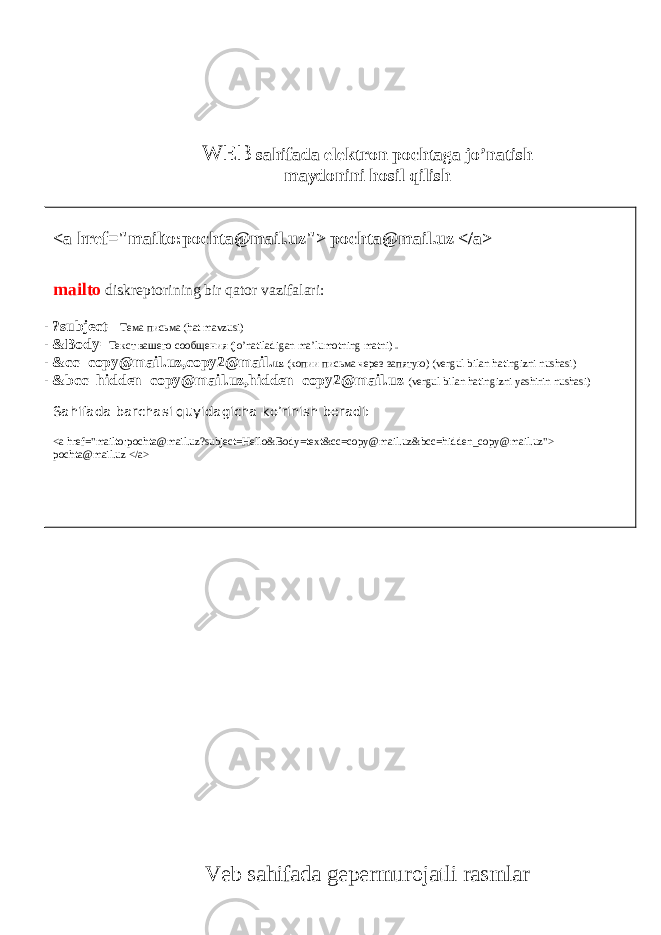 <a href=&#34;mailto:pochta@mail.uz&#34;> pochta@mail.uz </a> mailto diskreptorining bir qator vazifalari: - ?subject= Тема пи c ьма (hat mavzusi) - &Body= Текст вашего сообщения (jo’natiladigan ma’lumotning matni) - &cc=copy@mail.uz,copy2@mail. uz ( копии письма через запятую ) (vergul bilan hatingizni nushasi) - &bcc=hidden_copy@mail.uz,hidden_copy2@mail.uz (vergul bilan hatingizni yashirin nushasi) Sahifada barchasi quyidagicha ko’rinish beradi: <a href=&#34;mailto:pochta@mail.uz?subject=Hello&Body=text&cc=copy@mail.uz&bcc=hidden_copy@mail.uz&#34;> pochta@mail.uz </a> WEB sahifada elektron pochtaga jo’natish maydonini hosil qilish Veb sahifada gepermurojatli rasmlar 