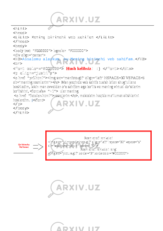 <html> <head> <title> Mening birinchi veb sahifam </title> </head> <body> <body text=&#34;#336699&#34;> bgcolor=&#34;#000000&#34;> <div align=&#34;center&#34;> <H3> Assalomu alaykum, bu Mening birinchi veb sahifam. </H3> <br> <font color=&#34;#CC0000&#34;> Hush kelibsiz ! :) </font> </div> <p align=&#34;justify&#34;> <a href=&#34;prf.html&#34;> <img src=&#34;menfoto.gif&#34; align=&#34;left&#34; HSPACE=30 VSPACE=5 alt=&#34;mening rasmlarim&#34;> </a> Men yaqinda veb sahifa tuzish bilan shug’ullana boshladim, lekin men avvaldan o’z sahifam ega bo’lis va mening virtual do’stlarim bo’lishini, <font size=&#34;+1&#34;> ular mening <a href=&#34;fotolar.html&#34;> rasmlarim </a> , maktabim haqida ma’lumot olishlarini hoxlardim. :) </font> </p> </body> </html> Rasm atrofi ramkalari <img src=&#34;primtocodephoto.gif&#34; align=&#34;left&#34; hspace=&#34;30&#34; vspace=&#34;5&#34; alt=&#34; моя фотография &#34; border=&#34;0&#34; > Rasm atrofi ramkalari rangi <img src=&#34;picture.gif&#34; border=&#34;3&#34; bordercolor=&#34;#CC0000&#34;>Qo’shimcha Ma’lumot 