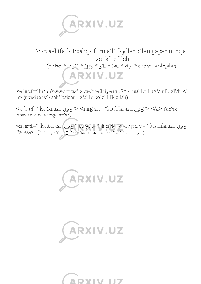 Veb sahifada boshqa formatli fayllar bilan gepermurojat tashkil qilish ( *.doc, *.mp3, *.jpg, *.gif, *.txt, *.zip, *.exe va boshqalar ) <a href=&#34;http://www.muzika.uz/madhiya.mp3&#34;> qushiqni ko’chrib olish </ a> (muzika veb sahifasidan qo’shiq ko’chirib olish) <a href=&#34;kattarasm.jpg&#34;> <img src=&#34;kichikrasm.jpg&#34;> </a> (kichik rasmdan katta rasmga o’tish) <a href=&#34; kattarasm.jpg &#34; target=&#34;_blank&#34;> <img src=&#34; kichikrasm.jpg &#34;> </a> ( hohlagan bir hujjatingiz boshqa oynadan ochilishini taminlaydi) 