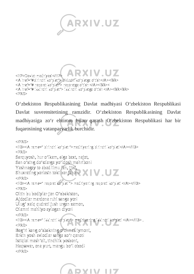 Veb sahifa ichida gepermurojatni tashkil qilish (Qator, bob, qo’shiq ko’pleti va boshqalar ) <H2>Davlat madhiyasi</H2> <A href=&#34;#birinchi ko’plet&#34;> birinchi ko’pletga o’tish</A><BR> <A href=&#34;# naqorat ko’plet&#34;> naqoratga o’tish </A><BR>< <A href=&#34;# ikkinchi ko’plet&#34;> ikkinchi ko’pletga o’tish </A><BR>BR> <PRE> O‘zbekiston Respublik а sining D а vl а t m а dhiyasi O‘zbekiston Respublik а si D а vl а t suverenitetining r а mzidir. O‘zbekiston Respublik а sining D а vl а t m а dhiyasig а zo‘r ehtirom bil а n q а r а sh O‘zbekiston Respublik а si h а r bir fuq а rosining v а t а np а rv а rlik burchidir. </PRE> <H3><A name=&#34; birinchi ko’plet &#34;>madhiyaning birinchi ko’pleti</A></H3> <PRE> Serquyosh, hur o’lkam, elga baxt, najot, Sen o’zing do’stlarga yo’ldosh mehribon! Yashnagay to abad ilmu fan, ijod, Shuxrating porlasin toki bor jahon! </PRE> <H3><A name=&#34; naqorat ko’plet &#34;> madhiyaning naqorati ko’pleti </A></H3> <PRE> Oltin bu bodiylar-jon O’zbekiston, Ajdodlar mardona ruhi senga yor! Ulug’ xalq qudrati jush urgan zamon, Olamni mahliyo aylagan diyor! </PRE> <H3><A name=&#34; ikkinchi ko’plet &#34;> madhiyaning ikkinchi ko’pleti </A></H3> <PRE> Bag’ri keng o’zbekning o’chmas iymoni, Erkin yosh avlodlar senga zo’r qanot! Istiqlol mash’ali, tinchlik posboni, Haqsevar, ona yurt, mangu bo’l obod! </PRE> 