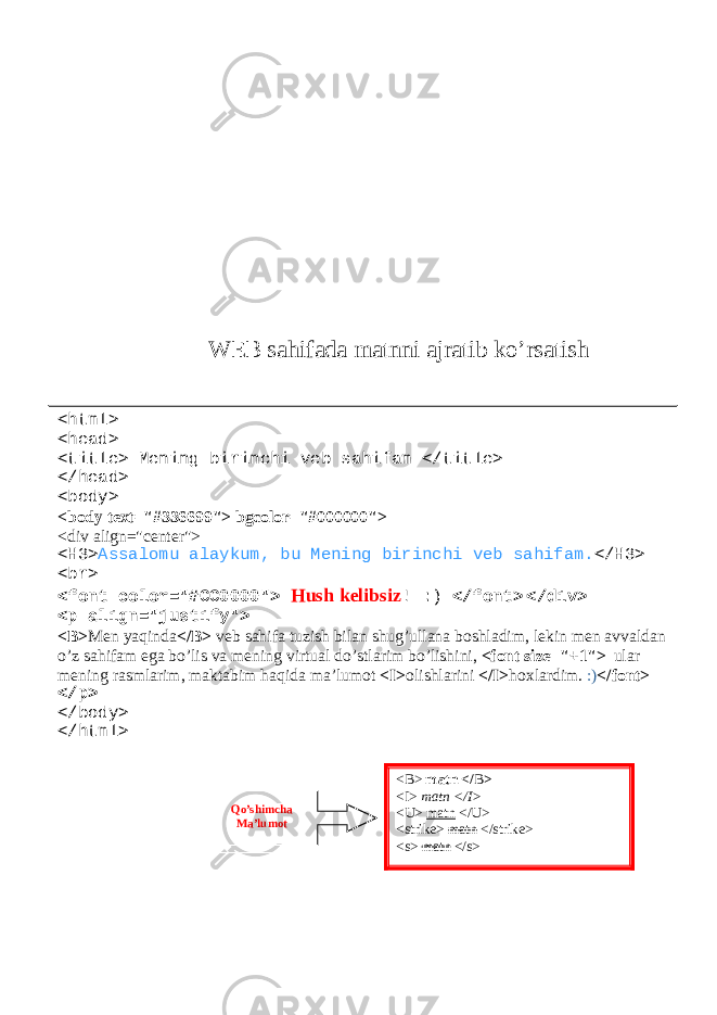 WEB sahifada matnni ajratib ko’rsatish <html> <head> <title> Mening birinchi veb sahifam </title> </head> <body> <body text=&#34;#336699&#34;> bgcolor=&#34;#000000&#34;> <div align=&#34;center&#34;> <H3> Assalomu alaykum, bu Mening birinchi veb sahifam. </H3> <br> <font color=&#34;#CC0000&#34;> Hush kelibsiz ! :) </font> </div> <p align=&#34;justify&#34;> <B> Men yaqinda </B> veb sahifa tuzish bilan shug’ullana boshladim, lekin men avvaldan o’z sahifam ega bo’lis va mening virtual do’stlarim bo’lishini, <font size=&#34;+1&#34;> ular mening rasmlarim, maktabim haqida ma’lumot <I> olishlarini </I> hoxlardim. :) </font> </p> </body> </html> <B> matn </ B > <I> matn </I> <U> matn </U> <strike> matn </strike> <s> matn </s>Qo’shimcha Ma’lumot 