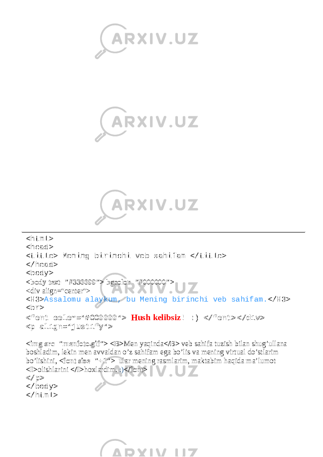 WEB sahifaga rasm joylashtirish <html> <head> <title> Mening birinchi veb sahifam </title> </head> <body> <body text=&#34;#336699&#34;> bgcolor=&#34;#000000&#34;> <div align=&#34;center&#34;> <H3> Assalomu alaykum, bu Mening birinchi veb sahifam. </H3> <br> <font color=&#34;#CC0000&#34;> Hush kelibsiz ! :) </font> </div> <p align=&#34;justify&#34;> <img src=&#34;menfoto.gif&#34;> <B> Men yaqinda </B> veb sahifa tuzish bilan shug’ullana boshladim, lekin men avvaldan o’z sahifam ega bo’lis va mening virtual do’stlarim bo’lishini, <font size=&#34;+1&#34;> ular mening rasmlarim, maktabim haqida ma’lumot <I> olishlarini </I> hoxlardim. :) </font> </p> </body> </html> 