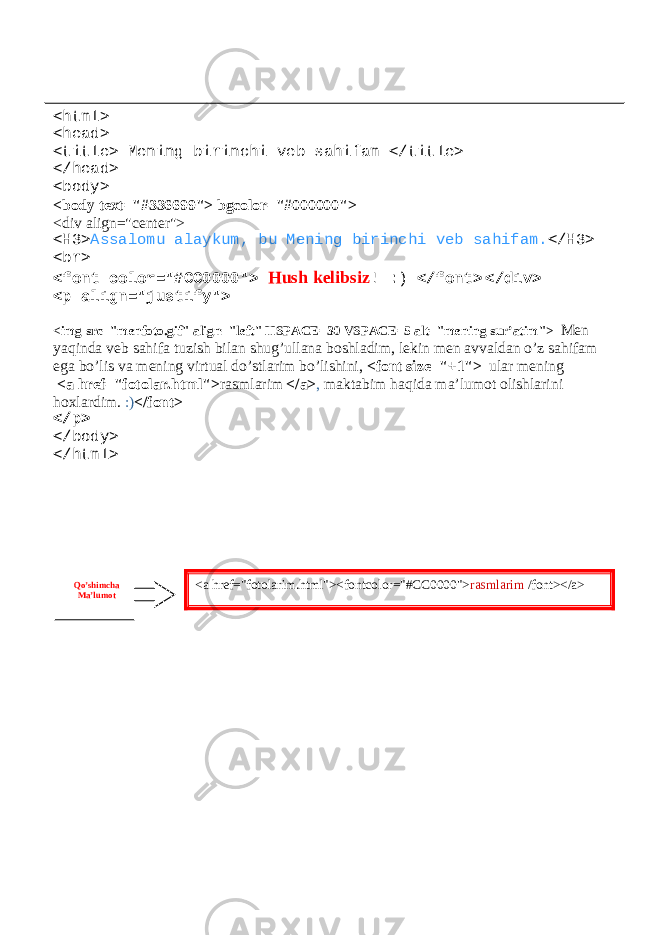 <html> <head> <title> Mening birinchi veb sahifam </title> </head> <body> <body text=&#34;#336699&#34;> bgcolor=&#34;#000000&#34;> <div align=&#34;center&#34;> <H3> Assalomu alaykum, bu Mening birinchi veb sahifam. </H3> <br> <font color=&#34;#CC0000&#34;> Hush kelibsiz ! :) </font> </div> <p align=&#34;justify&#34;> <img src=&#34;menfoto.gif&#34; align=&#34;left&#34; HSPACE=30 VSPACE=5 alt=&#34;mening sur’atim&#34;> Men yaqinda veb sahifa tuzish bilan shug’ullana boshladim, lekin men avvaldan o’z sahifam ega bo’lis va mening virtual do’stlarim bo’lishini, <font size=&#34;+1&#34;> ular mening <a href=&#34;fotolar.html&#34;> rasmlarim </a> , maktabim haqida ma’lumot olishlarini hoxlardim. :) </font> </p> </body> </html> <a href=&#34;fotolarim.html&#34;><fontcolor=&#34;#CC0000&#34;> rasmlarim /font></a>Qo’shimcha Ma’lumot 