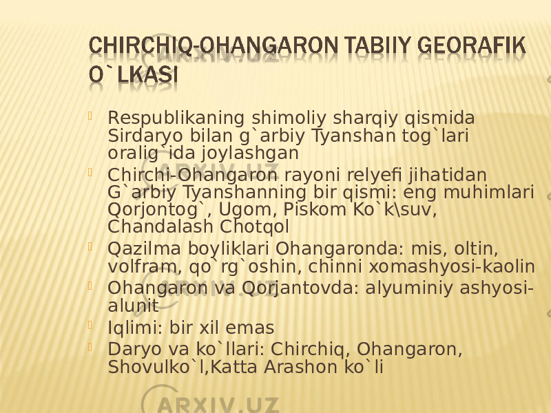  Respublikaning shimoliy sharqiy qismida Sirdaryo bilan g`arbiy Tyanshan tog`lari oralig`ida joylashgan  Chirchi-Ohangaron rayoni relyefi jihatidan G`arbiy Tyanshanning bir qismi: eng muhimlari Qorjontog`, Ugom, Piskom Ko`k\suv, Chandalash Chotqol  Qazilma boyliklari Ohangaronda: mis, oltin, volfram, qo`rg`oshin, chinni xomashyosi-kaolin  Ohangaron va Qorjantovda: alyuminiy ashyosi- alunit  Iqlimi: bir xil emas  Daryo va ko`llari: Chirchiq, Ohangaron, Shovulko`l,Katta Arashon ko`li 