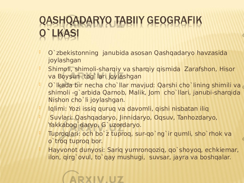  O`zbekistonning janubida asosan Qashqadaryo havzasida joylashgan  Shimoli, shimoli-sharqiy va sharqiy qismida Zarafshon, Hisor va Boysun tog`lari joylashgan  O`lkada bir necha cho`llar mavjud: Qarshi cho`lining shimili va shimoli -g`arbida Qarnob, Malik, Jom cho`llari, janubi-sharqida Nishon cho`li joylashgan.  Iqlimi: Yozi issiq quruq va davomli, qishi nisbatan iliq  Suvlari: Qashqadaryo, Jinnidaryo, Oqsuv, Tanhozdaryo, Yakkabog`daryo, G`uzordaryo.  Tuproqlari: och bo`z tuproq, sur-qo`ng`ir qumli, sho`rhok va o`troq tuproq bor.  Hayvonot dunyosi: Sariq yumronqoziq, qo`shoyoq, echkiemar, ilon, qirg`ovul, to`qay mushugi, suvsar, jayra va boshqalar. 