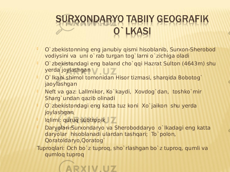  O`zbekistonning eng janubiy qismi hisoblanib, Surxon-Sherobod vodiysini va uni o`rab turgan tog`larni o`zichiga oladi  O`zbekistondagi eng baland cho`qqi Hazrat Sulton (4643m) shu yerda joylashgan  O`lkani shimol tomonidan Hisor tizmasi, sharqida Bobotog` jaoylashgan  Neft va gaz: Lallmikor, Ko`kaydi, Xovdog`dan, toshko`mir Sharg`undan qazib olinadi  O`zbekistondagi eng katta tuz koni Xo`jaikon shu yerda joylashgan  Iqlimi: quruq subtropik  Daryolari:Surxondaryo va Sheroboddaryo o`lkadagi eng katta daryolar hisoblanadi ulardan tashqari; To`polon, Qoratoldaryo,Qoratog` Tuproqlari: Och bo`z tuproq, sho`rlashgan bo`z tuproq, qumli va qumloq tuproq 