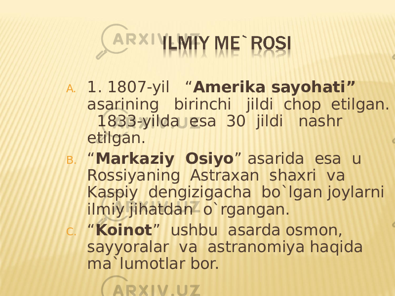 A. 1. 1807-yil “ Amerika sayohati” asarining birinchi jildi chop etilgan. 1833-yilda esa 30 jildi nashr etilgan. B. “ Markaziy Osiyo ” asarida esa u Rossiyaning Astraxan shaxri va Kaspiy dengizigacha bo`lgan joylarni ilmiy jihatdan o`rgangan. C. “ Koinot ” ushbu asarda osmon, sayyoralar va astranomiya haqida ma`lumotlar bor. 