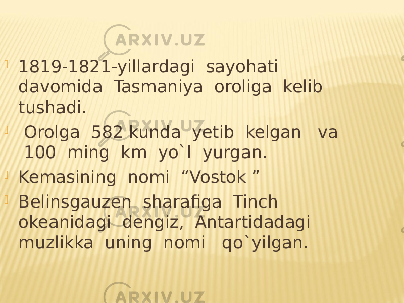  1819-1821-yillardagi sayohati davomida Tasmaniya oroliga kelib tushadi.  Orolga 582 kunda yetib kelgan va 100 ming km yo`l yurgan.  Kemasining nomi “Vostok ”  Belinsgauzen sharafiga Tinch okeanidagi dengiz, Antartidadagi muzlikka uning nomi qo`yilgan. 