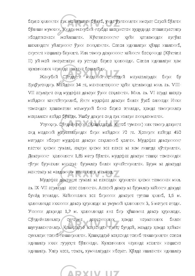 барпо қилинган арк жойлашган бўлиб, унда ўрганилган иморат Сарой бўлган бўлиши мумкин. Ундан жанубий- ғ арбда шаҳристон ҳудудида оташпарастлар ибодатхонаси жойлашган. Кўктепанингнг қуйи қатламидан ертўла шаклидаги уйларнинг ўрни аниқланган. Сапол идишлари қўлда ишланиб, сиртига нақшлар берилга. Илк темир даврининг кейинги босқичида (Кўктепа II ) уй-жой иморатлари ер устида барпо қилинади. Сапол идишлари ҳам кулолчилик чархида ишлана бошлайди. Жанубий Сўғддаги маданий-иқтисодий марказлардан бири бу Ерқўрғондир. Майдони 34 га, манзилгоҳнинг қуйи қатламида мил. ав. VIII - VII асрларга оид мудофаа девори ўрни сақланган. Мил. ав. VI асрда шаҳар майдони кенгайтирилиб, Янги мудофаа девори билан ўраб олинади Ички томондан ҳашаматли маъмурий бино барпо этилади, ҳамда темирчилар маҳалласи пайдо бўлади. Ушбу даврга оид арк излари аниқланмаган. Узунқир. Сўғдиёнанинг (Қашқадарё, Китоб тумани) илк темир даврига оид маданий марказларидан бири майдони 70 га. Ҳозирги пайтда 450 метрдан иборат мудофаа девори сақаланиб қолган. Мудофаа деворининг пастки қисми гувала, юқори қисми эса пахса ва хом ғиштда кўтарилган. Деворнинг қалинлиги 1,85 метр бўлган. мудофаа девори ташқи томонидан тўғри бурчакли минора- буржлар билан кучайтирилган. Бурж ва деворда жанговар ва «алдамчи» шинаклар мавжуд. Мудофаа деворига гувала ва пахсадан қурилган қисми тахминан мил. ав. IX - VII асрларда асос солинган. Асосий девор ва буржлар кейинги даврда бунёд этилади. Кейинчалик эса биринчи деворга туташ қилиб, 1,6 м. қалинликда иккинчи девор қурилади ва умумий қалинлиги 3, 5 метрга етади. Учинчи даврида 1,2 м. қалинликда яна бир қўшимча девор қурилади. Сўғдиёналиклар суғорма деҳқончилик ҳамда чорвачилик билан шуғулланганлар. Қашқадарё воҳасидан арпа, буғдой, жавдар ҳамда ҳайвон суяклари топиб текширилган. Қашқадарё воҳасида топиб текширилган сопол идишлар икки гуруҳга бўлинади. Кулолчилик чархида ясалган нақшсиз идишлар. Улар коса, товоқ, хумчалардан иборат. Қўлда ишланган идишлар 