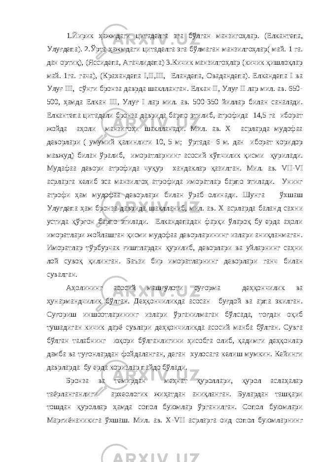 1. Йирик ҳажмдаги цитаделга эга бўлган манзигоҳлар. (Елкантепа, Улуғдепа). 2.Ўрта ҳажмдаги цитаделга эга бўлмаган манзилгоҳлар( май. 1 га. дан ортиқ), (Яссидепа, Агачлидепа) 3.Кичик манзилгоҳлар (кичик қишлоқлар май. 1га. гача), (Крахандепа I,II,III, Еландепа, Овадандепа). Елкандепа I ва Улуғ III, сўнги бронза даврда шаклланган. Елкан II, Улуғ II лар мил. ав. 650- 500, ҳамда Елкан III, Улуғ I лар мил. ав. 500-350 йиллар билан саналади. Елкантепа цитадели бронза даврида барпо этилиб, атрофида 14,5 га иборат жойда аҳоли манзигоҳи шаклланади. Мил. ав. Х асрларда мудофаа деворлари ( умумий қалинлиги 10, 5 м; ў ртада- 6 м. дан иборат коридор мавжуд) билан ўралиб, иморатларнинг асосий кўпчилик қисми қурилади. Мудафаа девори атрофида чуқур хандаклар қазилган. Мил. ав. VII - VI асрларга келиб эса манзилгоҳ атрофида иморатлар барпо этилади. Унинг атрофи ҳам мудофаа деворлари билан ўраб олинади. Шунга ўхшаш Улуғдепа ҳам бронза даврида шаклланиб, мил. ав. Х асрларда баланд сахн и устида қўрғон барпо этилади. Елкандепадан фарқи ўлароқ бу ерда аҳоли иморатлари жойлашган қисми мудофаа деворларининг излари аниқланмаган. Иморатлар тўрбурчак ғиштлардан қурилиб, деворлари ва уйларнинг саҳни лой сувоқ қилинган. Баъзи бир иморатларнинг деворлари ганч билан сувалган. Аҳолининг асосий машғулоти суғорма деҳқончилик ва ҳунармандчилик бўлган. Деҳқончиликда асосан буғдой ва арпа экилган. Суғориш иншоотларининг излари ўрганилмаган бўлсада, тоғдан оқиб тушадиган кичик дарё сувлари деҳқончиликда асосий манба бўлган. Сувга бўлган талабнинг юқори бўлганлигини ҳисобга олиб, қадимги деҳқонлар дамба ва туғонлардан фойдаланган, деган хулосага келиш мумкин. Кейинги даврларда бу ерда коризлар пайдо бўлади. Бронза ва темирдан меҳнат қуроллари, қурол аслаҳалар таёрланганлиги археологик жиҳатдан аниқланган. Булардан ташқари тошдан қуроллар ҳамда сопол буюмлар ўрганилган. Сопол буюмлари Марғиёнаникига ўхшаш. Мил. ав. Х- VII асрларга оид сопол буюмларнинг 