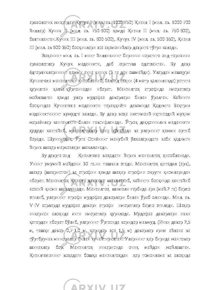 археологик жиҳатдан Кучук I (мил. ав. 1000-750) Қизил I (мил. ав. 1000-700 йиллар) Кучик II (мил. ав. 750-600) ҳамда Қизил II (мил. ав. 750-600), белгиланган.Кучик III (мил. ав. 600-500), Кучук IV (мил. ав. 500-350), Қизил III (мил. ав 600-350) босқичлари эса аҳамонийлар даврига тўғри келади. Воҳанинг мил. ав. I минг йилликнинг биринчи чорагига оид тарихини археологлар Кучук маданияти, деб юритиш одатланган. Бу давр ёдгорликларининг ҳажми анча кичик (3 га дан ошмайди). Улардан машҳури Кучиктепа манзилгоҳи ҳисобланиб, баланд саҳни (4 метр қалинликда) устига қурилган қалъа-қўрғончадан иборат. Манзилгоҳ атрофида иморатлар жойлашган ҳамда улар мудофаа деворлари билан ўралган. Кейинги босқичдаа Кучиктепа маданияти тараққиёти давомида Қадимги Бақтрия маданиятининг вужудга келади. Бу давр воҳа ижтимоий-иқтисодий муҳим жараёнлар кечганлиги билан тавсифланади. Ўтроқ деққончилик маданияти ҳудуди кенгайиб, манзилгоҳлар сони кўпайади ва уларнинг ҳажми ортиб боради. Шунингдек, Ўрта Осиёнинг жанубий ўлкаларидаги каби қадимги йирик шаҳар марказлари шаклланади. Бу даврга оид Қизилтепа воҳадаги йирик манзилгоҳ ҳисобланади. Унинг умумий майдони 30 га.ни ташкил этади. Манзилгоҳ цитадел (арк), шаҳар (шаҳристон) ва атрофии ҳамда шаҳар атрофии округи қисмларидан иборат. Манзилгоҳ Қизил I даврида шаклланиб, кейинги босқичда кенгайиб асосий қисми шаклланади. Манзилгоҳ шимоли-ғарбида арк (май.2 га) барпо этилиб, уларнинг атрофи мудофаа деворлари билан ўраб олинади. Мил. ав. V - IV асрларда мудофаа девори атрофи иморатлар барпо этилади. Шаҳар ичкариси алоҳида янги иморатлар қурилади. Мудофаа деворлари икки қатордан иборат бўлиб, уларнинг Ўртасида коридор мавжуд. (Ички девор 2,5 м, ташқи девор 0,7-1,0 м, коридор эса 1,5 м) деворлар ярим айлана ва тўртбурчак миноралар билан кучайтирилган. Уларнинг ҳар бирида жанговар шинаклар бор. Манзилгоҳ ичкарисида очиқ майдон жойлашган. Қизилтепанинг воҳадаги бошқа манзилгоҳдан ҳар томонлама ва алоҳида 