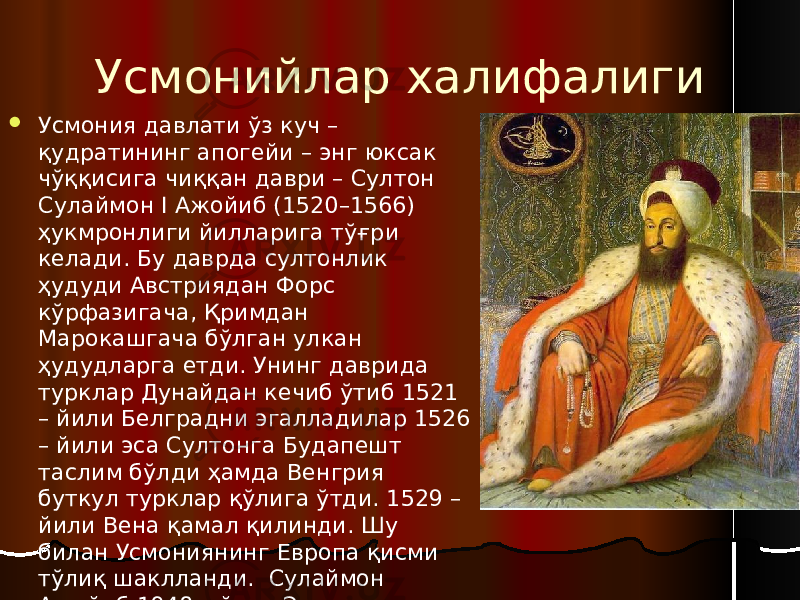 Усмонийлар халифалиги  Усмония давлати ўз куч – қудратининг апогейи – энг юксак чўққисига чиққан даври – Султон Сулаймон I Ажойиб (1520–1566) ҳукмронлиги йилларига тўғри келади. Бу даврда султонлик ҳудуди Австриядан Форс кўрфазигача, Қримдан Марокашгача бўлган улкан ҳудудларга етди. Унинг даврида турклар Дунайдан кечиб ўтиб 1521 – йили Белградни эгалладилар 1526 – йили эса Султонга Будапешт таслим бўлди ҳамда Венгрия буткул турклар қўлига ўтди. 1529 – йили Вена қамал қилинди. Шу билан Усмониянинг Европа қисми тўлиқ шаклланди. Сулаймон Ажойиб 1948 – йили Эрон шоҳи Тахмаспдан Табризни қайтариб олди. 