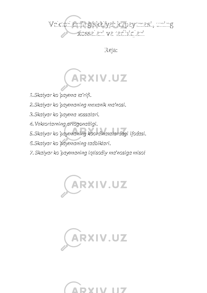 V е ktorlarning skalyar kupaytmasi, uning xossalari va tadbiqlari Reja: 1. Skalyar k o¢ paytma ta&#39;rifi. 2. Skalyar ko ¢ paytmaning m е xanik ma&#39;nosi. 3. Skalyar k o ¢ paytma xossalari. 4. Vеktorlarning ortogonalligi. 5. Skalyar ko ¢ paytmaning koordinatalardagi ifodasi. 6. Skalyar k o ¢ paytmaning tadbiklari. 7. Skalyar ko ¢ paytmaning iqtisodiy ma&#39;nosiga misol 