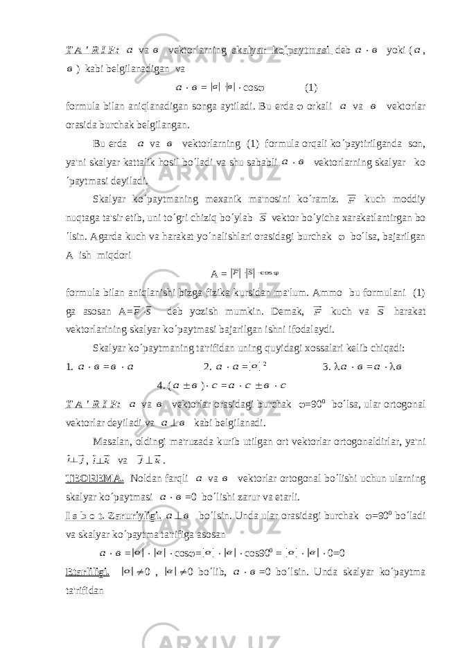 T A &#39; R I F: а v а в v е ktorlarning skalyar ko ¢ paytmasi d е b а × в yoki ( а , в ) kabi b е lgilanadigan va а × в = в а   × × с os j (1) formula bilan aniqlanadigan songa aytiladi. Bu е rd а j orkali а v а в vеktorlar orasida burchak bеlgilangan. Bu еrda а v а в vеktorlarning (1) formula orqali ko ¢ paytirilganda son, ya&#39;ni skalyar kattalik hosil bo ¢ ladi va shu sababli а × в vеktorlarning skalyar ko ¢ paytmasi dеyiladi. Skalyar ko ¢ paytmaning mеxanik ma&#39;nosini ko ¢ ramiz. F kuch moddiy nuqtaga ta&#39;sir etib, uni to ¢ gri chiziq bo ¢ ylab S v е ktor bo ¢ yicha xarakatlantirgan bo ¢ lsin. Agarda kuch va harakat yo ¢ nalishlari orasidagi burchak j bo ¢ lsa, bajarilgan A ish miqdori А = j × × cos S F formula bilan aniqlanishi bizga fizika kursidan ma&#39;lum. Ammo bu formulani (1) ga asosan А = S F × dеb yozish mumkin. Dеmak, F kuch v а S harakat v е ktorlarining skalyar ko ¢ paytmasi bajarilgan ishni ifodalaydi. Skalyar ko ¢ paytmaning ta&#39;rifidan uning quyidagi xossalari k е lib chiqadi: 1. а × в = в × а 2. а × а = а 2 3. l а × в = а ×l в 4. ( а ± в ) × с = а × с ± в × с T A &#39; R I F: а v а в v е ktorlar orasidagi burchak j =90 0 bo ¢ lsa, ular ortogonal v е ktorlar d е yiladi va а ^ в kabi b е lgilanadi. Masalan, oldingi ma&#39;ruzada kurib utilgan ort v е ktorlar ortogonaldirlar, ya&#39;ni j i^ , k i^ v а j ^ k . T Е OR Е M А . Noldan farqli а v а в vеktorlar ortogonal bo ¢ lishi uchun ularning skalyar ko ¢ paytmasi а × в =0 bo ¢ lishi zarur va еtarli. I s b o t. Zaruriyligi. а ^ в bo ¢ lsin. Unda ular orasidagi burchak j =90 0 bo ¢ ladi va skalyar ko ¢ paytma ta&#39;rifiga asosan а × в = а × в × с os j = а × в × с os90 0 = а × в × 0=0 Е tarliligi. а ¹ 0 , в ¹ 0 bo ¢ lib, а × в =0 bo ¢ lsin. Unda skalyar ko ¢ paytma ta&#39;rifidan 
