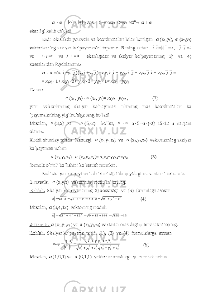  а × в = а × в × с os j =0 Þ со s j =0 Þj =90 0 Þ а ^ в ekanligi k е lib chiqadi. Endi t е kislikda yotuvchi va koordinatalari bilan b е rilgan а ( х 1 , у 1 ), в ( х 2 , у 2 ) vеktorlarning skalyar ko ¢ paytmasini topamiz. Buning uchun i i× = 1 2 i , 1 ×j j v а 0 ×j i v а 0 ×i j   ekanligidan va skalyar ko ¢ paytmaning 3) va 4) xossalaridan foydalanamiz. а × в =( х 1 i + у 1 j )( х 2 i + у 2 j )= х 1 х 2 i i + х 1 у 2 i j + у 1 х 2 ji + у 1 у 2 j j = = х 1 х 2 × 1+ х 1 у 2 × 0+ у 1 х 2 × 0+ у 1 у 2 × 1= х 1 х 2 + у 1 у 2 Dеmak а ( х 1 , у 1 ) × в ( х 2 , у 2 )= х 1 у 2 + у 1 у 2 , (2) ya&#39;ni v е ktorlarning skalyar ko ¢ paytmasi ularning mos koordinatalari ko ¢ paytmalarining yig ¢ indisiga t е ng bo ¢ ladi. Masalan, а (3,6) v а в (5,-2) bo ¢ lsa, а × в =3 × 5+6 × (-2)=15-12=3 natijani olamiz. Xuddi shunday tarzda fazodagi а ( х 1 , у 1 ,z 1 ) v а в ( х 2 , у 2 ,z 2 ) vеktorlarning skalyar ko ¢ paytmasi uchun а (х 1 ,у 1 , z 1 ) × в (х 2 ,у 2 , z 2 )= х 1 х 2 +у 1 у 2 + z 1 z 2 (3) formula o ¢ rinli bo ¢ lishini ko ¢ rsatish mumkin. Endi skalyar ko ¢ paytma tadbiklari sifatida quyidagi masalalarni ko ¢ ramiz. 1-masal а . а ( х , у ,z) v е ktorning modulini toping. Е chish. Skalyar ko ¢ paytmaning 2) xossasiga va (3) formulaga asosan 2 2 2 z у x z z у у х х а а а    ×  ×  ×  ×  (4) Masalan, а (3,4,12) vеktorning moduli 13 169 144 16 9 12 4 3 2 2 2        а 2-masal а . а ( х 1 , у 1 ,z 1 ) v а в ( х 2 , у 2 ,z 2 ) v е ktorlar orasidagi j burchakni toping. Е chish. Skalyar ko ¢ paytma ta&#39;rifi (1), (3) va (4) formulalarga asosan 22 22 22 21 21 21 21 21 21 z у x z у x zz уу хх в а в a сos        × ×      j (5) Masalan, а (1,0,1) v а в (0,1,1) v е ktorlar orasidagi j burchak uchun 