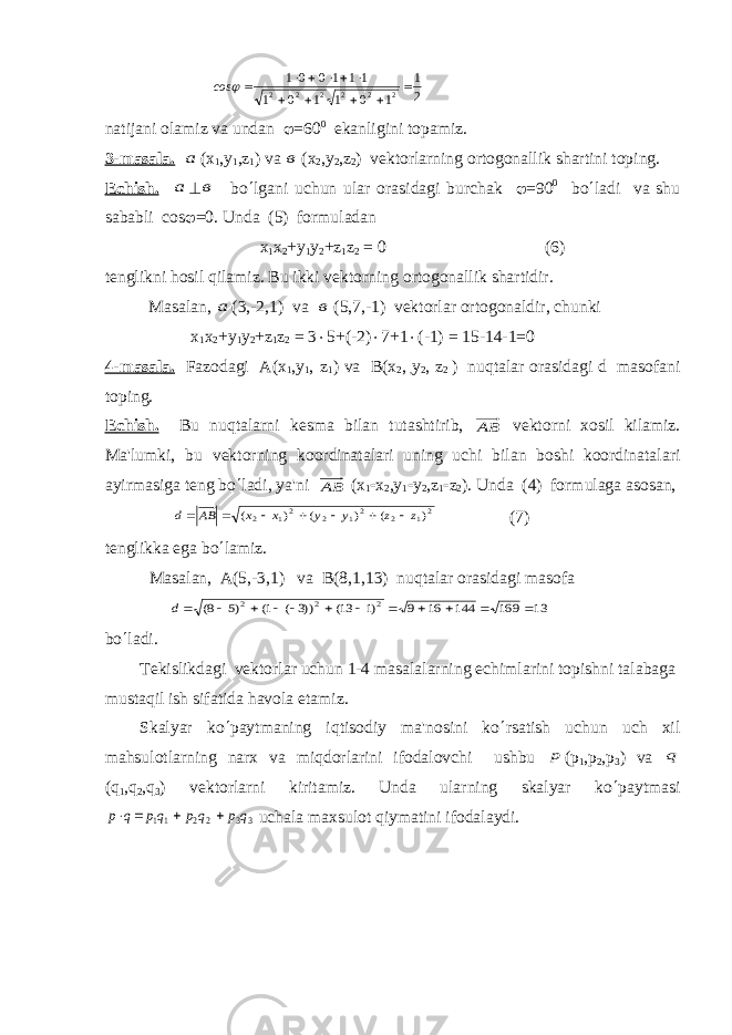  2 1 1 0 1 1 0 1 11 1 0 0 1 2 2 2 2 2 2      ×  ×  × j сos natijani olamiz va undan j =60 0 ekanligini topamiz. 3-masala. а ( х 1 , у 1 ,z 1 ) v а в ( х 2 , у 2 ,z 2 ) v е ktorlarning ortogonallik shartini toping. Е chish. а ^ в bo ¢ lgani uchun ular orasidagi burchak j =90 0 bo ¢ ladi va shu sababli со s j =0. Unda (5) formuladan х 1 х 2 + у 1 у 2 +z 1 z 2 = 0 (6) t е nglikni hosil qilamiz. Bu ikki v е ktorning ortogonallik shartidir. Masalan, а (3,-2,1) v а в (5,7,-1) vеktorlar ortogonaldir, chunki х 1 х 2 + у 1 у 2 +z 1 z 2 = 3 × 5+(-2) × 7+1 × (-1) = 15-14-1=0 4-masal а . Fazodagi А ( х 1 , у 1 , z 1 ) v а В ( х 2 , , у 2 , z 2 ) nuqtalar orasidagi d masofani toping. Е chish. Bu nuqtalarni k е sma bilan tutashtirib, АВ v е ktorni xosil kilamiz. Ma&#39;lumki, bu v е ktorning koordinatalari uning uchi bilan boshi koordinatalari ayirmasiga t е ng bo ¢ ladi, ya&#39;ni АВ ( х 1 - х 2 , у 1 - у 2 ,z 1 - z 2 ). Unda (4) formulaga asosan, 21 2 21 2 21 2 ) ( ) ( ) ( z z у у x x AB d -  -  -   (7) t е nglikka ega bo ¢ lamiz. Masalan, A(5,-3,1) va B(8,1,13) nuqtalar orasidagi masofa 13 169 144 16 9 )1 13( ))3 ( 1( )5 8( 2 2 2      -  - -  - d bo ¢ ladi. T е kislikdagi v е ktorlar uchun 1-4 masalalarning е chimlarini topishni talabaga mustaqil ish sifatida havola etamiz. Skalyar ko ¢ paytmaning iqtisodiy ma&#39;nosini ko ¢ rsatish uchun uch xil mahsulotlarning narx va miqdorlarini ifodalovchi ushbu р ( р 1 , р 2 , р 3 ) v а q (q 1 ,q 2 ,q 3 ) vеktorlarni kiritamiz. Unda ularning skalyar ko ¢ paytmasi 3 3 2 2 11 q p q p qp q p    ×  uchala maxsulot qiymatini ifodalaydi. 