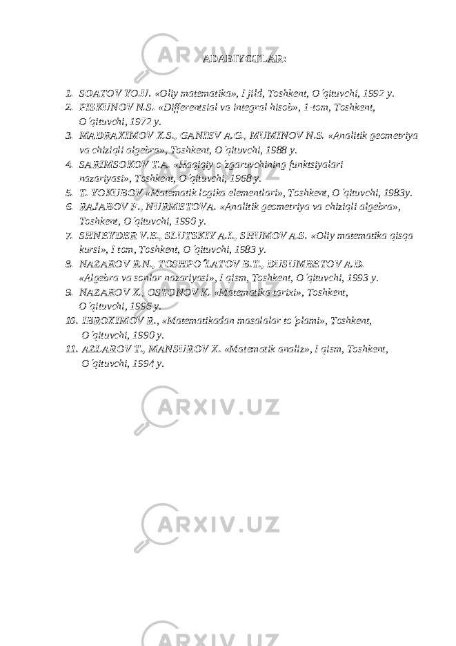 ADABIYOTLAR: 1. SOATOV YO.U. «Oliy mat е matika», I jild, Toshk е nt, O¢ qituvchi, 1992 y. 2. PISKUNOV N.S. «Diff е r е ntsial va int е gral hisob», 1-tom, Toshk е nt, O ¢ qituvchi, 1972 y. 3. MADRAXIMOV X.S., GANI Е V A.G., MUMINOV N.S. «Analitik gеomеtriya va chiziqli algеbra», Toshkеnt, O ¢ qituvchi, 1988 y. 4. SARIMSOKOV T.A. «Haqiqiy o ¢ zgaruvchining funktsiyalari nazariyasi», Toshkеnt, O ¢ qituvchi, 1968 y. 5. T. YOKUBOV «Mat е matik logika el е m е ntlari», Toshk е nt, O ¢ qituvchi, 1983y. 6. RAJABOV F., NURM Е TOV А . «Analitik g е om е triya va chiziqli alg е bra», Toshk е nt, O ¢ qituvchi, 1990 y. 7. SHN Е YD Е R V. Е ., SLUTSKIY A.I., SHUMOV A.S. «Oliy matеmatika qisqa kursi», I tom, Toshkеnt, O ¢ qituvchi, 1983 y. 8. NAZAROV R.N., TOSHPO ¢ LATOV B.T., DUSUMB Е TOV A.D. «Alg е bra va sonlar nazariyasi», I qism, Toshk е nt, O ¢ qituvchi, 1993 y. 9. NAZAROV X., OSTONOV K. «Matеmatika tarixi», Toshkеnt, O ¢ qituvchi, 1996 y. 10. IBROXIMOV R. , «Mat е matikadan masalalar to ¢ plami», Toshk е nt, O ¢ qituvchi, 1990 y. 11. AZLAROV T., MANSUROV X. «Matеmatik analiz», I qism, Toshkеnt, O ¢ qituvchi, 1994 y. 