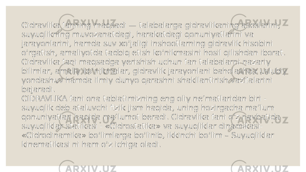 Gidravlika fanning maqsadi — talabalarga gidravlikaning asoslarini, suyuqlikning muvozanatdagi, harakatdagi qonuniyatlarini va jarayonlarini, hamda suv xo’jaligi inshootlarning gidravlik hisobini o’rgatish, amaliyotda tadbiq etish ko’nikmasini hosil qilishdan iborat. Gidravlika fani maqsadga yerishish uchun fan talabalarni nazariy bilimlar, amaliy ko’nikmalar, gidravlik jarayonlani baholashda uslubiy yondashuv hamda ilmiy dunyo qarashni shakllantirish vazifalarini bajaradi. GIDRAVLIKA fani ona tabiatimizning eng oliy ne‘matlaridan biri - suyuqlik deb ataluvchi fizik jism haqida, uning hozirgacha ma‘lum qonuniyatlari haqida ma‘lumot beradi. Cidravlika fani o’z navbatida suyuqliklar statikasi - «Gidrostatika» va suyuqliklar dinamikasi- «Gidrodinamika» bo’limlarga bo’linib, ikkinchi bo’lim – Suyuqliklar kinematikasi ni ham o’z ichiga oladi. 