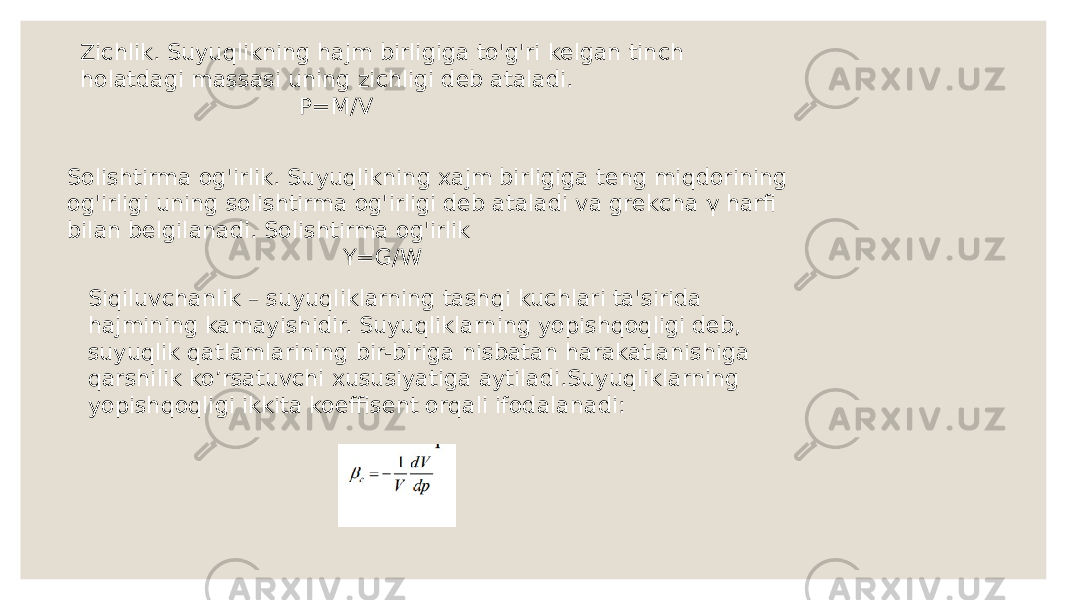 Zichlik. Suyuqlikning hajm birligiga to&#39;g&#39;ri kelgan tinch holatdagi massasi uning zichligi deb ataladi. P=M/V Solishtirma og&#39;irlik. Suyuqlikning xajm birligiga teng miqdorining og&#39;irligi uning solishtirma og&#39;irligi deb ataladi va grekcha γ harfi bilan belgilanadi. Solishtirma og&#39;irlik Y=G/W Siqiluvchanlik – suyuqliklarning tashqi kuchlari ta&#39;sirida hajmining kamayishidir. Suyuqliklarning yopishqoqligi deb, suyuqlik qatlamlarining bir-biriga nisbatan harakatlanishiga qarshilik ko’rsatuvchi xususiyatiga aytiladi.Suyuqliklarning yopishqoqligi ikkita koeffisent orqali ifodalanadi: 