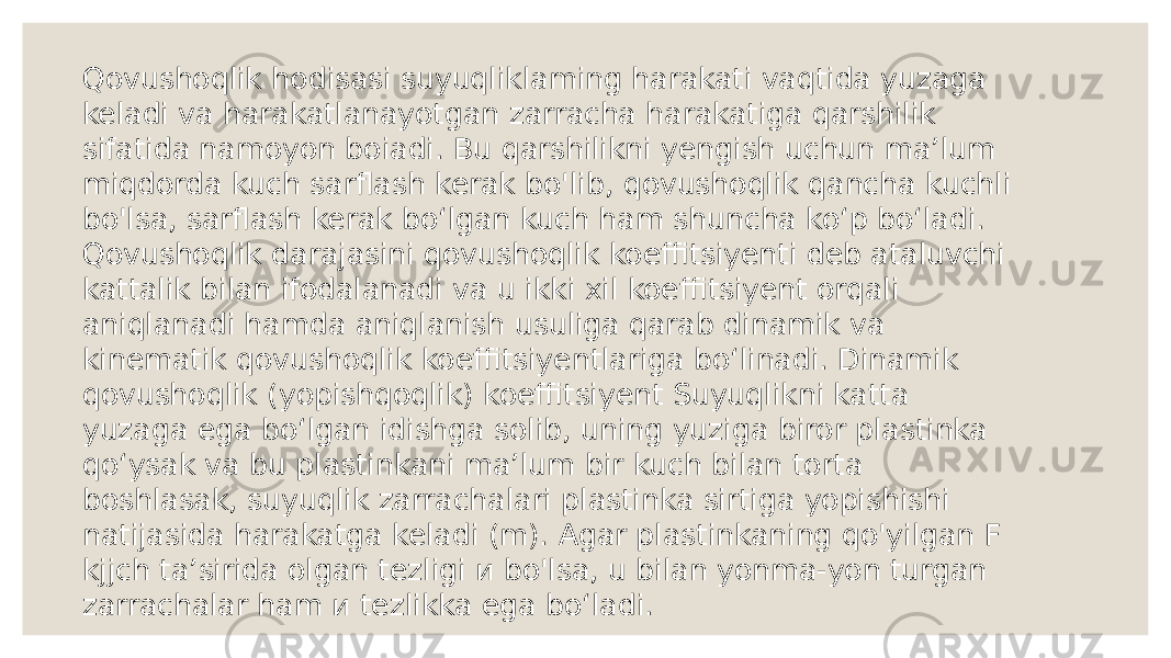 Qovushoqlik hodisasi suyuqliklaming harakati vaqtida yuzaga keladi va harakatlanayotgan zarracha harakatiga qarshilik sifatida namoyon boiadi. Bu qarshilikni yengish uchun ma’lum miqdorda kuch sarflash kerak bo&#39;lib, qovushoqlik qancha kuchli bo&#39;lsa, sarflash kerak bo‘lgan kuch ham shuncha ko‘p bo‘ladi. Qovushoqlik darajasini qovushoqlik koeffitsiyenti deb ataluvchi kattalik bilan ifodalanadi va u ikki xil koeffitsiyent orqali aniqlanadi hamda aniqlanish usuliga qarab dinamik va kinematik qovushoqlik koeffitsiyentlariga bo‘linadi. Dinamik qovushoqlik (yopishqoqlik) koeffitsiyent Suyuqlikni katta yuzaga ega bo‘lgan idishga solib, uning yuziga biror plastinka qo‘ysak va bu plastinkani ma’lum bir kuch bilan torta boshlasak, suyuqlik zarrachalari plastinka sirtiga yopishishi natijasida harakatga keladi (m). Agar plastinkaning qo&#39;yilgan F kjjch ta’sirida olgan tezligi и bo&#39;lsa, u bilan yonma-yon turgan zarrachalar ham и tezlikka ega bo‘ladi. 