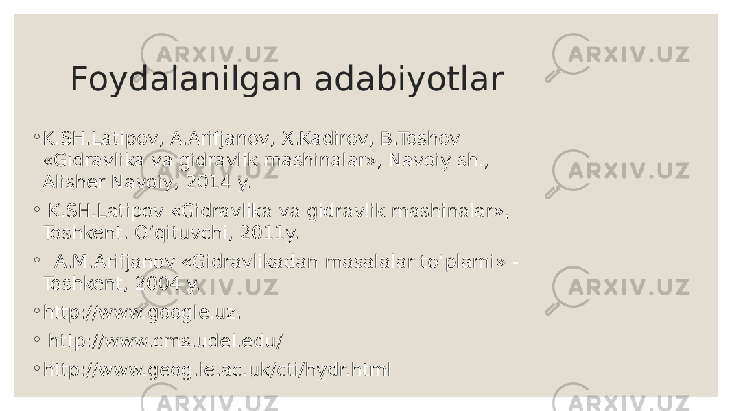 Foydalanilgan adabiyotlar ◦ K.SH.Latipov, A.Arifjanov, X.Kadirov, B.Toshov «Gidravlika va gidravlik mashinalar», Navoiy sh., Alisher Navoiy, 2014 y. ◦ K.SH.Latipov «Gidravlika va gidravlik mashinalar», Toshkent. O‘qituvchi, 2011y. ◦ A.M.Arifjanov «Gidravlikadan masalalar to‘plami» - Toshkent, 2004 y. ◦ http://www.google.uz. ◦ http://www.cms.udel.edu/ ◦ http://www.geog.le.ac.uk/cti/hydr.html 