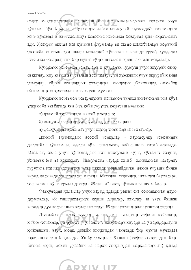 www.arxiv.uz овқат маҳсулотларини киритиш бизнинг мамлакатимиз аҳолиси учун кўникма бўлиб қолган. Чунки дастлабки маъмурий иқтисодиёт тизимидаги кенг кўламдаги ихтисослашув бевосита истеъмол бозорида ҳам такрорланар эди. Ҳозирги вақтда эса кўпгина фирмалар ва савдо шахобчалари хорижий тажриба ва савдо қилишдаги маҳаллий кўникмани назарда тутиб, кундалик истеъмол товарларини бир мунча тўғри шакллантиришга ёндашмоқдалар. Кундалик истеъмол товарларига кундалик турмуш учун зарурий озиқ- овқатлар, кир ювиш ва тозалаш воситалари, уй хўжалиги учун зарурий майда товарлар, айрим канцелярия товарлари, кундалик рўзномалар, оммабоп ойномалар ва ҳоказоларни киритиш мумкин. Кундалик истеъмол товарларини истеъмол қилиш интенсивлигига кўра уларни ўз навбатида яна 3 та қуйи гуруҳга ажратиш мумкин: а) доимий эҳтиёждаги асосий товарлар; б) импульсив тарзда сотиб олинадиган товарлар; в) фавқулодда ҳолатлар учун харид қилинадиган товарлар. Доимий эҳтиёждаги асосий товарлар - харидорлар томонидан дастлабки кўникмага, одатга кўра танловсиз, қиёслашсиз сотиб олинади. Масалан, оила учун кўникмадаги нон маҳсулоти тури, хўжалик совуни, ўсимлик ёғи ва ҳоказолар. Импульсив тарзда сотиб олинадиган товарлар гуруҳига эса харидор доим улар ҳақида ўйламайдиган, лекин учраши билан харид қилинадиган товарлар киради. Масалан, сақичлар, шоколад батонлари, телевизион кўрсатувлар дастури бўлган ойнома, рўзнома ва шу кабилар. Фавқулодда ҳолатлар учун харид одатда рецептсиз сотиладиган дори- дармонлар, уй ҳашоратларига қарши дорилар, зонтлар ва унга ўхшаш харидор дуч келган шароитдагина зарур бўлган товарлардан ташкил топади. Дастлабки танлов асосида олинадиган товарлар сафига: мебеллар, кийим-кечаклар, уй-рўзғор учун электр жиҳозлари киради ва у харидорларни қиёслашни, нарх, мода, дизайн жиҳатидан танловда бир мунча мулоҳаза юритишни талаб қилади. Ушбу товарлар ўхшаш (сифат жиҳатидан бир- бирига яқин, лекин дизайни ва нархи жиҳатидан фарқланадиган) ҳамда 