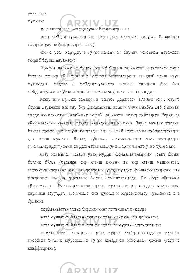 www.arxiv.uz мумкин: -потенциал истеъмол қилувчи бирликлар сони; -реал фойдаланувчиларнинг потенциал истеъмол қилувчи бирликлар ичидаги улуши (қамров даражаси); -битта реал харидорга тўғри келадиган бирлик истеъмол даражаси (кириб бориш даражаси). “Қамров даражаси” билан “кириб бориш даражаси” ўртасидаги фарқ бозорга таъсир кўрсатишнинг устивор мақсадларини аниқлаб олиш учун муҳимдир: мақсад ё фойдаланувчилар сонини ошириш ёки бир фойдаланувчига тўғри келадиган истеъмол ҳажмини оширишдир. Бозорнинг мутлақ салоҳияти қамров даражаси 100%га тенг, кириб бориш даражаси эса ҳар бир фойдаланиш ҳолати учун мақбул деб олинган ҳолда аниқланади. Талабнинг жорий даражаси харид пайтидаги барқарор кўникмаларни кузатиш орқали аниқланиши мумкин. Зарур маълумотларни баъзан профессионал уюшмалардан ёки расмий статистика ахборотларидан ҳам олиш мумкин. Бироқ, кўпинча, истеъмолчилар комиссияларидан (“панелларидан”) олинган дастлабки маълумотларни четлаб ўтиб бўлмайди. Агар истеъмол товари узоқ муддат фойдаланиладиган товар билан боғлиқ бўлса (масалан кир ювиш кукуни ва кир ювиш машинаси), истеъмолчиларнинг қамров даражаси узоқ муддат фойдаланиладиган шу товарнинг қамров даражаси билан алмаштирилади. Бу ерда қўшимча кўрсаткични - бу товарга қилинадиган мурожаатлар орасидаги вақтни ҳам киритиш зарурдир. Натижада биз қуйидаги кўрсаткичлар тўпламига эга бўламиз: -сарфланаётган товар бирлигининг потенциал миқдори -узоқ муддат фойдаланиладиган товарнинг қамров даражаси; -узоқ муддат фойдаланиладиган товарга мурожаатлар тезлиги; -сарфланаётган товарнинг узоқ муддат фойдаланиладиган товарга нисбатан бирлик мурожаатга тўғри келадиган истеъмол ҳажми (техник коэффициент). 