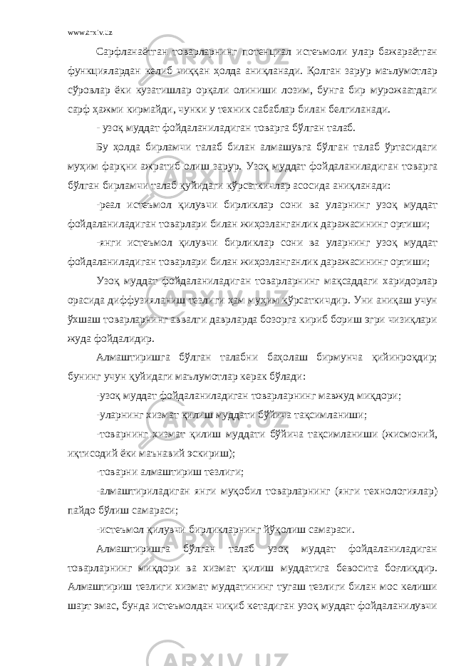 www.arxiv.uz Сарфланаётган товарларнинг потенциал истеъмоли улар бажараётган функциялардан келиб чиққан ҳолда аниқланади. Қолган зарур маълумотлар сўровлар ёки кузатишлар орқали олиниши лозим, бунга бир мурожаатдаги сарф ҳажми кирмайди, чунки у техник сабаблар билан белгиланади. - узоқ муддат фойдаланиладиган товарга бўлган талаб. Бу ҳолда бирламчи талаб билан алмашувга бўлган талаб ўртасидаги муҳим фарқни ажратиб олиш зарур. Узоқ муддат фойдаланиладиган товарга бўлган бирламчи талаб қуйидаги кўрсаткичлар асосида аниқланади: -реал истеъмол қилувчи бирликлар сони ва уларнинг узоқ муддат фойдаланиладиган товарлари билан жиҳозланганлик даражасининг ортиши; -янги истеъмол қилувчи бирликлар сони ва уларнинг узоқ муддат фойдаланиладиган товарлари билан жиҳозланганлик даражасининг ортиши; Узоқ муддат фойдаланиладиган товарларнинг мақсаддаги харидорлар орасида диффузияланиш тезлиги ҳам муҳим кўрсаткичдир. Уни аниқаш учун ўхшаш товарларнинг аввалги даврларда бозорга кириб бориш эгри чизиқлари жуда фойдалидир. Алмаштиришга бўлган талабни баҳолаш бирмунча қийинроқдир; бунинг учун қуйидаги маълумотлар керак бўлади: -узоқ муддат фойдаланиладиган товарларнинг мавжуд миқдори; -уларнинг хизмат қилиш муддати бўйича тақсимланиши; -товарнинг хизмат қилиш муддати бўйича тақсимланиши (жисмоний, иқтисодий ёки маънавий эскириш); -товарни алмаштириш тезлиги; -алмаштириладиган янги муқобил товарларнинг (янги технологиялар) пайдо бўлиш самараси; -истеъмол қилувчи бирликларнинг йўқолиш самараси. Алмаштиришга бўлган талаб узоқ муддат фойдаланиладиган товарларнинг миқдори ва хизмат қилиш муддатига бевосита боғлиқдир. Алмаштириш тезлиги хизмат муддатининг тугаш тезлиги билан мос келиши шарт эмас, бунда истеъмолдан чиқиб кетадиган узоқ муддат фойдаланилувчи 